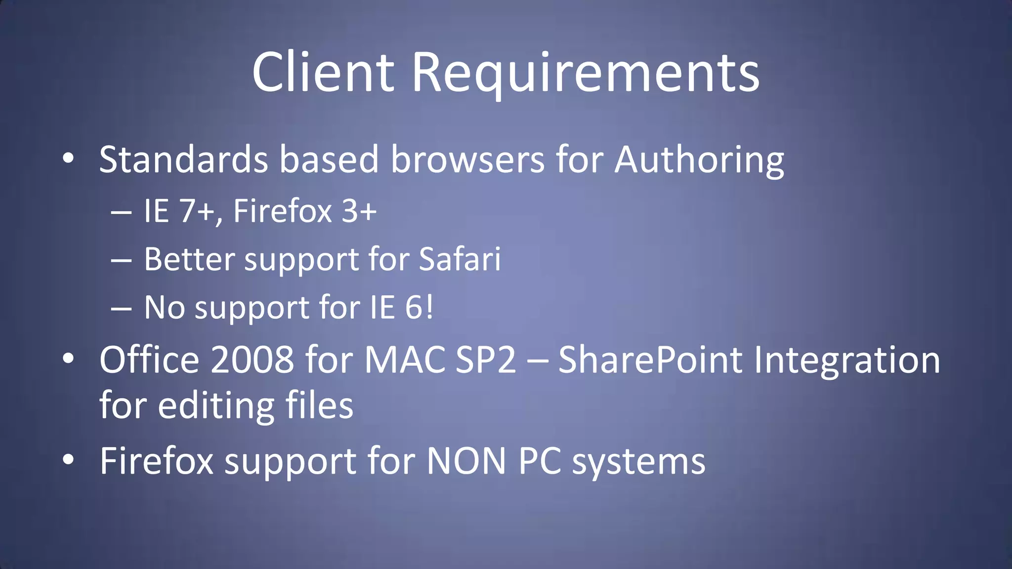 Client Requirements
• Standards based browsers for Authoring
  – IE 7+, Firefox 3+
  – Better support for Safari
  – No support for IE 6!
• Office 2008 for MAC SP2 – SharePoint Integration
  for editing files
• Firefox support for NON PC systems
 