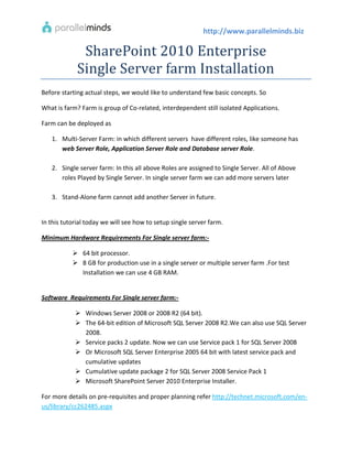 http://www.parallelminds.biz

              SharePoint 2010 Enterprise
             Single Server farm Installation
Before starting actual steps, we would like to understand few basic concepts. So

What is farm? Farm is group of Co-related, interdependent still isolated Applications.

Farm can be deployed as

   1. Multi-Server Farm: in which different servers have different roles, like someone has
      web Server Role, Application Server Role and Database server Role.

   2. Single server farm: In this all above Roles are assigned to Single Server. All of Above
      roles Played by Single Server. In single server farm we can add more servers later

   3. Stand-Alone farm cannot add another Server in future.


In this tutorial today we will see how to setup single server farm.

Minimum Hardware Requirements For Single server farm:-

            64 bit processor.
            8 GB for production use in a single server or multiple server farm .For test
             Installation we can use 4 GB RAM.


Software Requirements For Single server farm:-

             Windows Server 2008 or 2008 R2 (64 bit).
             The 64-bit edition of Microsoft SQL Server 2008 R2.We can also use SQL Server
              2008.
             Service packs 2 update. Now we can use Service pack 1 for SQL Server 2008
             Or Microsoft SQL Server Enterprise 2005 64 bit with latest service pack and
              cumulative updates
             Cumulative update package 2 for SQL Server 2008 Service Pack 1
             Microsoft SharePoint Server 2010 Enterprise Installer.

For more details on pre-requisites and proper planning refer http://technet.microsoft.com/en-
us/library/cc262485.aspx
 
