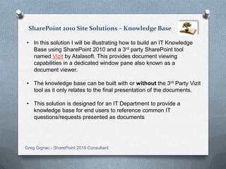 - Knowledge Base

• In this solution I will be illustrating how to build an IT Knowledge
  Base using SharePoint 2010 and a 3rd party SharePoint tool
  named Vizit by Atalasoft. This provides document viewing
  capabilities in a dedicated window pane also known as a document
  viewer.

• The knowledge base can be built with or without the 3rd Party Vizit
  tool as it only relates to the final presentation of the documents.

• This solution is designed for an IT Department to provide a
  knowledge base for end users to reference common IT
  questions/requests presented as documents



Greg Gignac - SharePoint Consultant
My SharePoint Portfolio
 