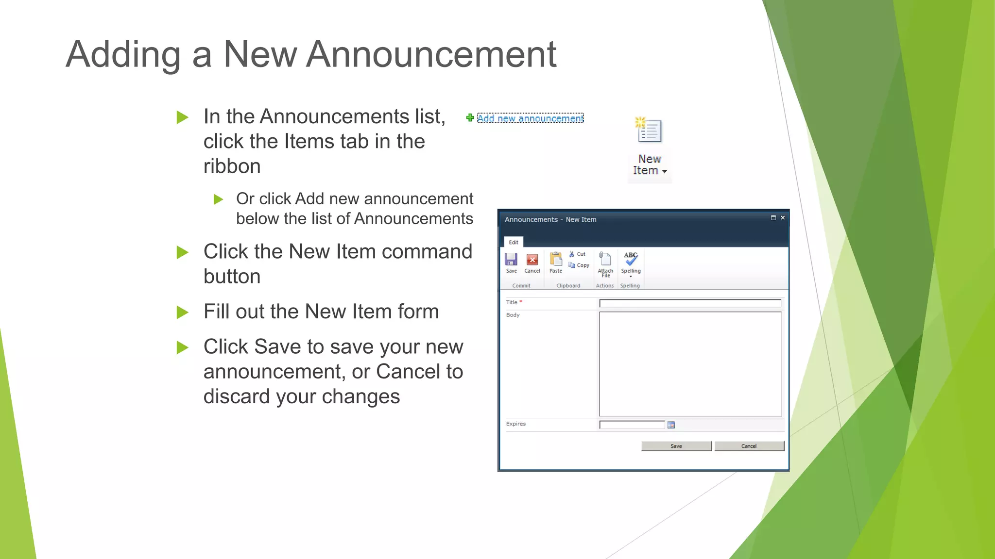 In the Announcements list, click the Items tab in the ribbon 
Or click Add new announcement below the list of Announcements 
Click the New Item command button 
Fill out the New Item form 
Click Save to save your new announcement, or Cancel to discard your changes 
Adding a New Announcement  