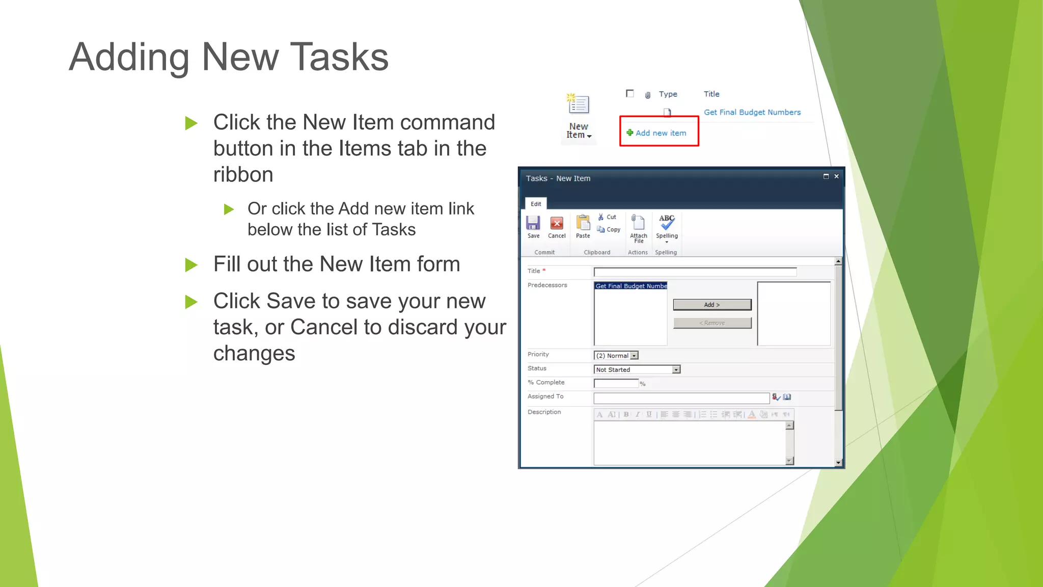 Click the New Item command button in the Items tab in the ribbon 
Or click the Add new item link below the list of Tasks 
Fill out the New Item form 
Click Save to save your new task, or Cancel to discard your changes 
Adding New Tasks  
