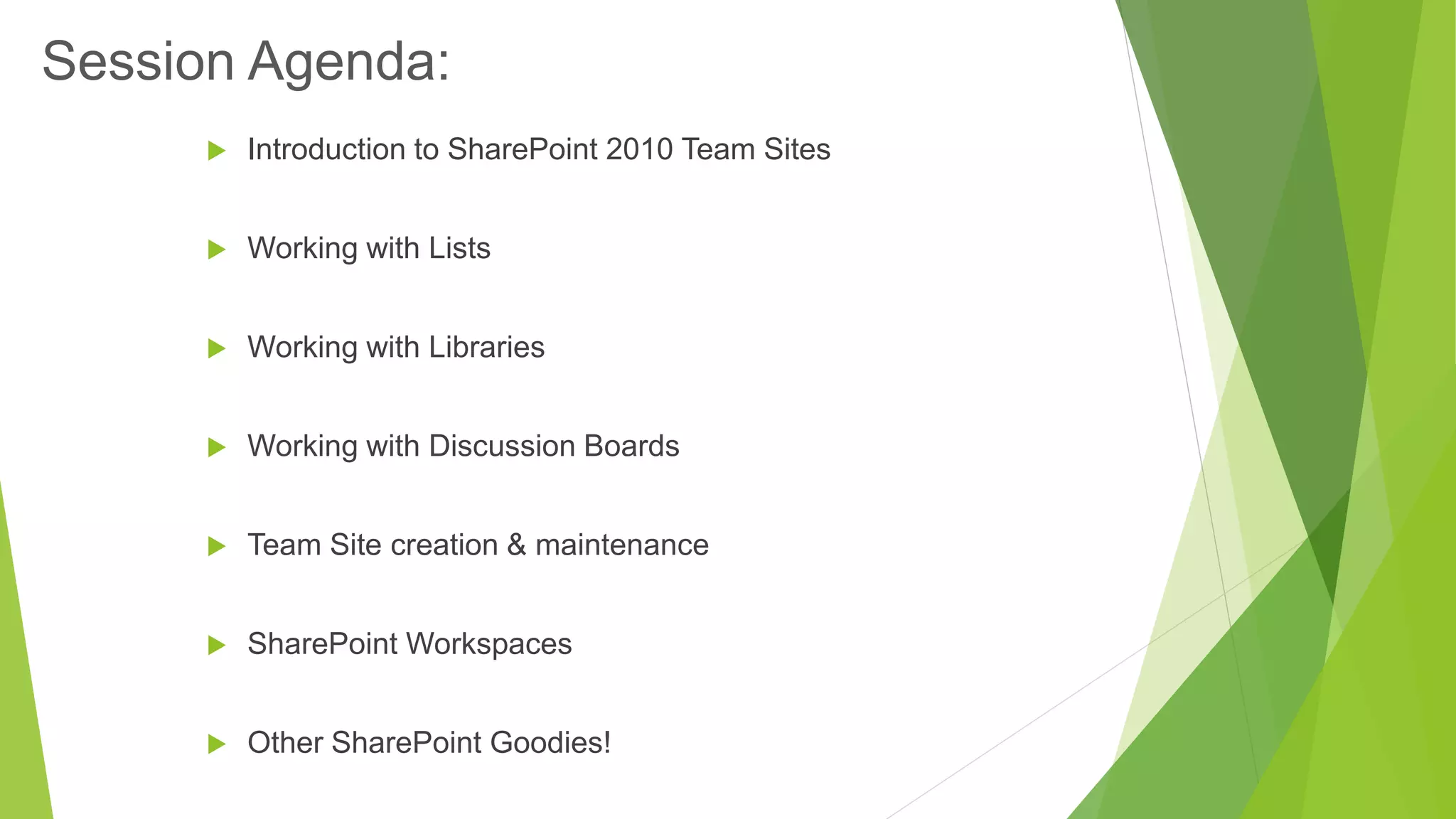 Introduction to SharePoint 2010 Team Sites 
Working with Lists 
Working with Libraries 
Working with Discussion Boards 
Team Site creation & maintenance 
SharePoint Workspaces 
Other SharePoint Goodies! 
Session Agenda:  