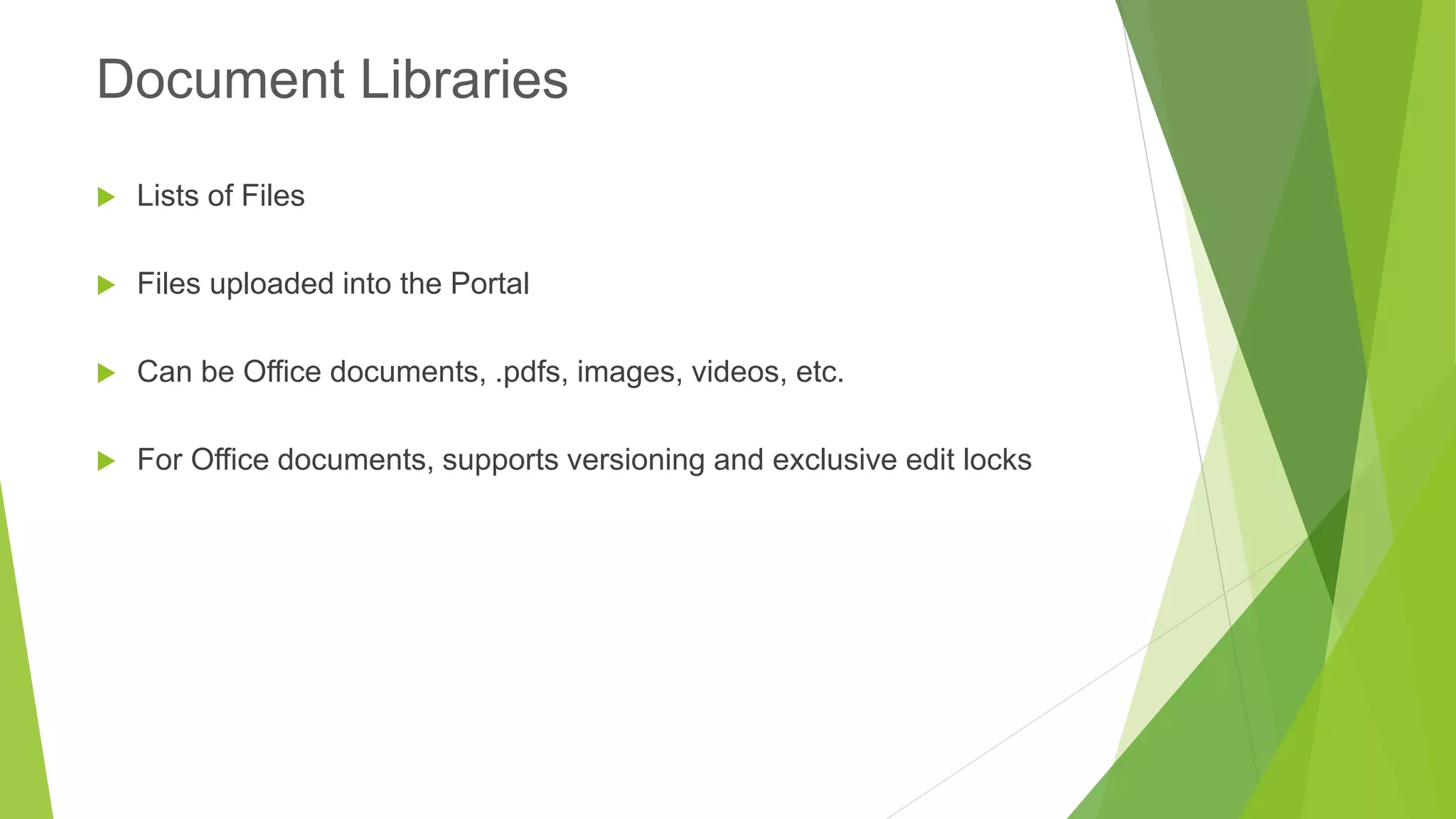 Lists of Files 
Files uploaded into the Portal 
Can be Office documents, .pdfs, images, videos, etc. 
For Office documents, supports versioning and exclusive edit locks 
Document Libraries  