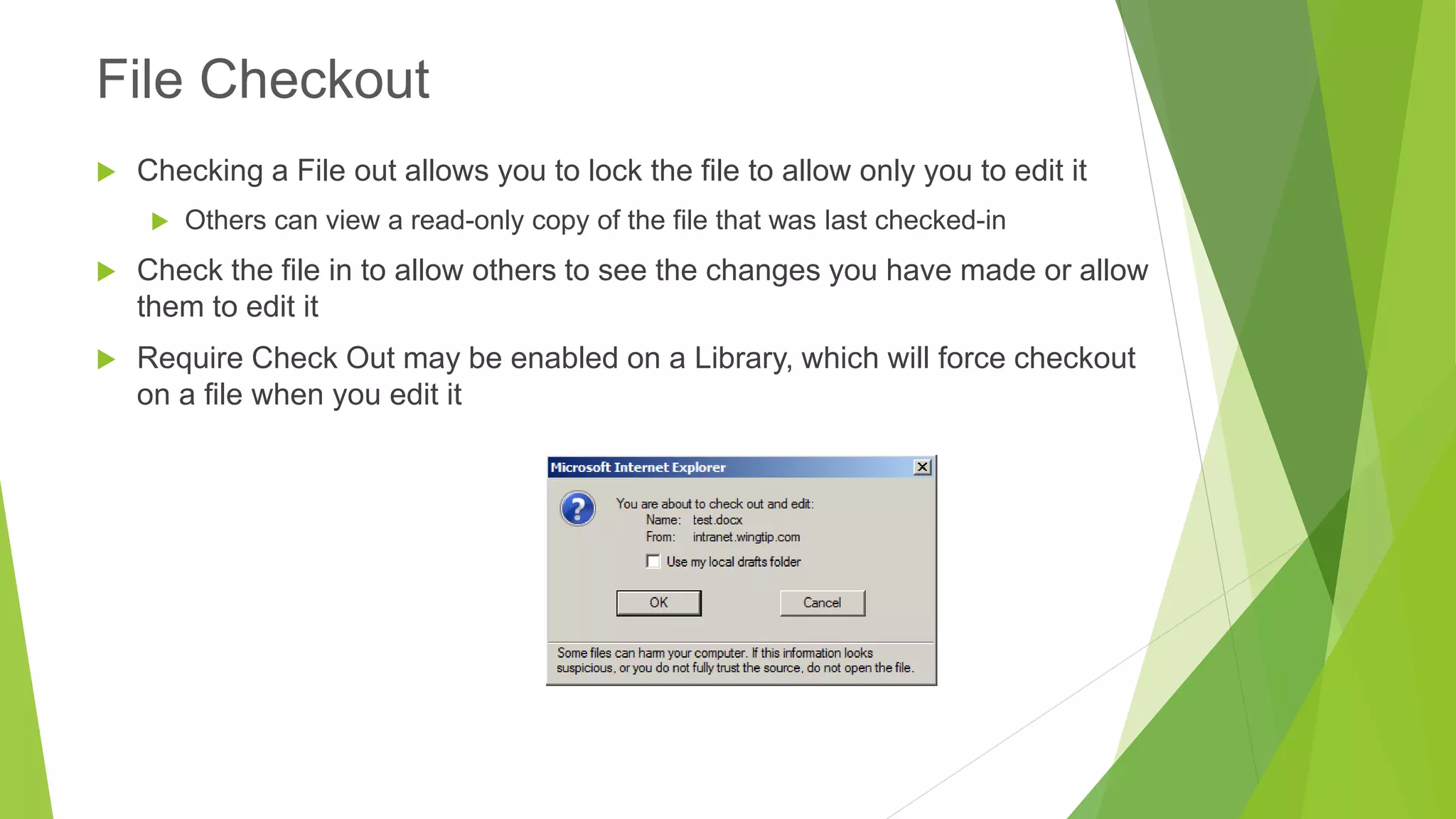 Checking a File out allows you to lock the file to allow only you to edit it 
Others can view a read-only copy of the file that was last checked-in 
Check the file in to allow others to see the changes you have made or allow them to edit it 
Require Check Out may be enabled on a Library, which will force checkout on a file when you edit it 
File Checkout  