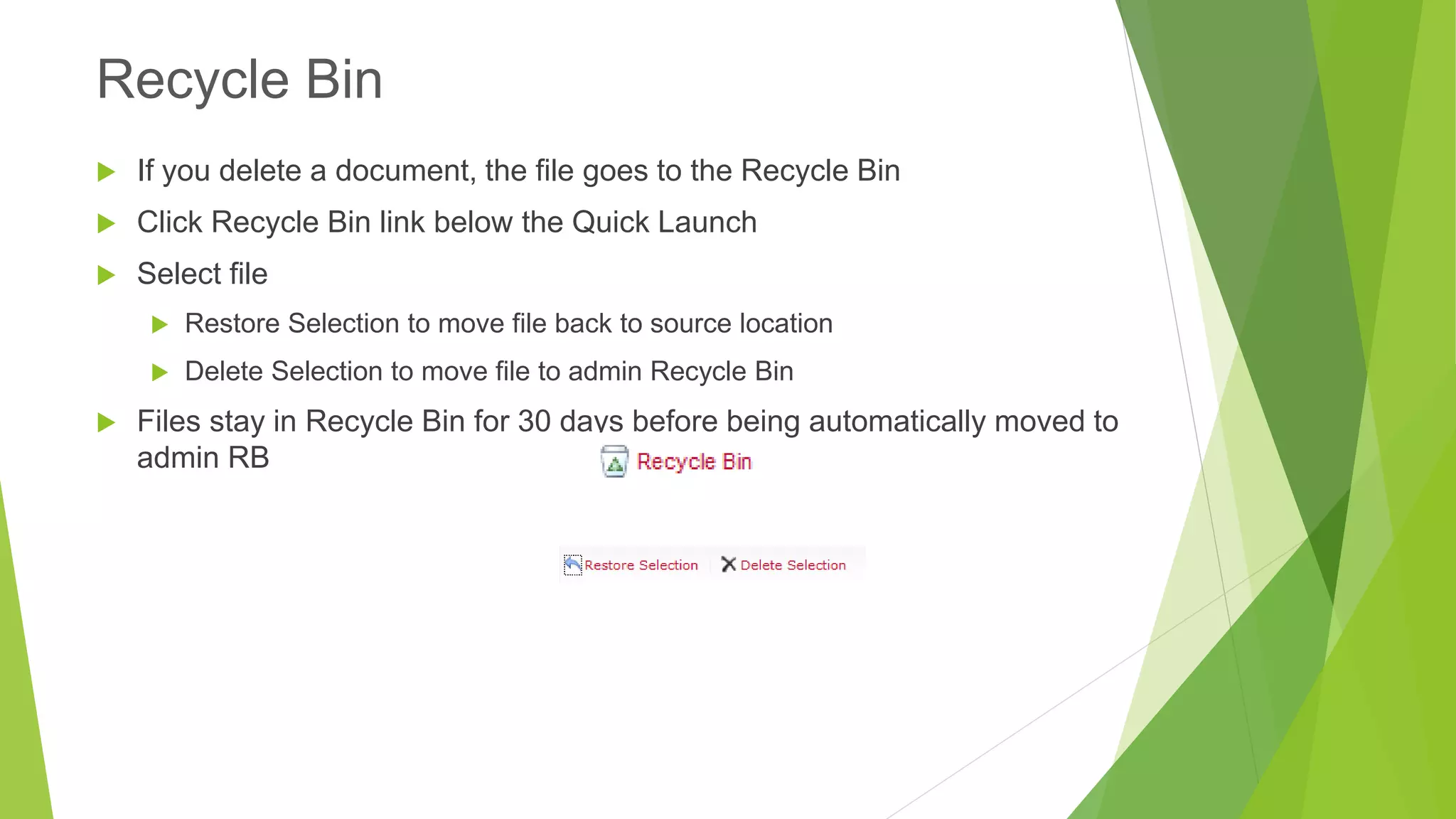 If you delete a document, the file goes to the Recycle Bin 
Click Recycle Bin link below the Quick Launch 
Select file 
Restore Selection to move file back to source location 
Delete Selection to move file to admin Recycle Bin 
Files stay in Recycle Bin for 30 days before being automatically moved to admin RB 
Recycle Bin  