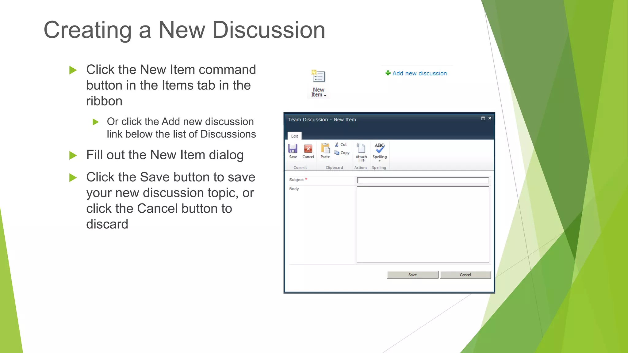 Click the New Item command button in the Items tab in the ribbon 
Or click the Add new discussion link below the list of Discussions 
Fill out the New Item dialog 
Click the Save button to save your new discussion topic, or click the Cancel button to discard 
Creating a New Discussion  