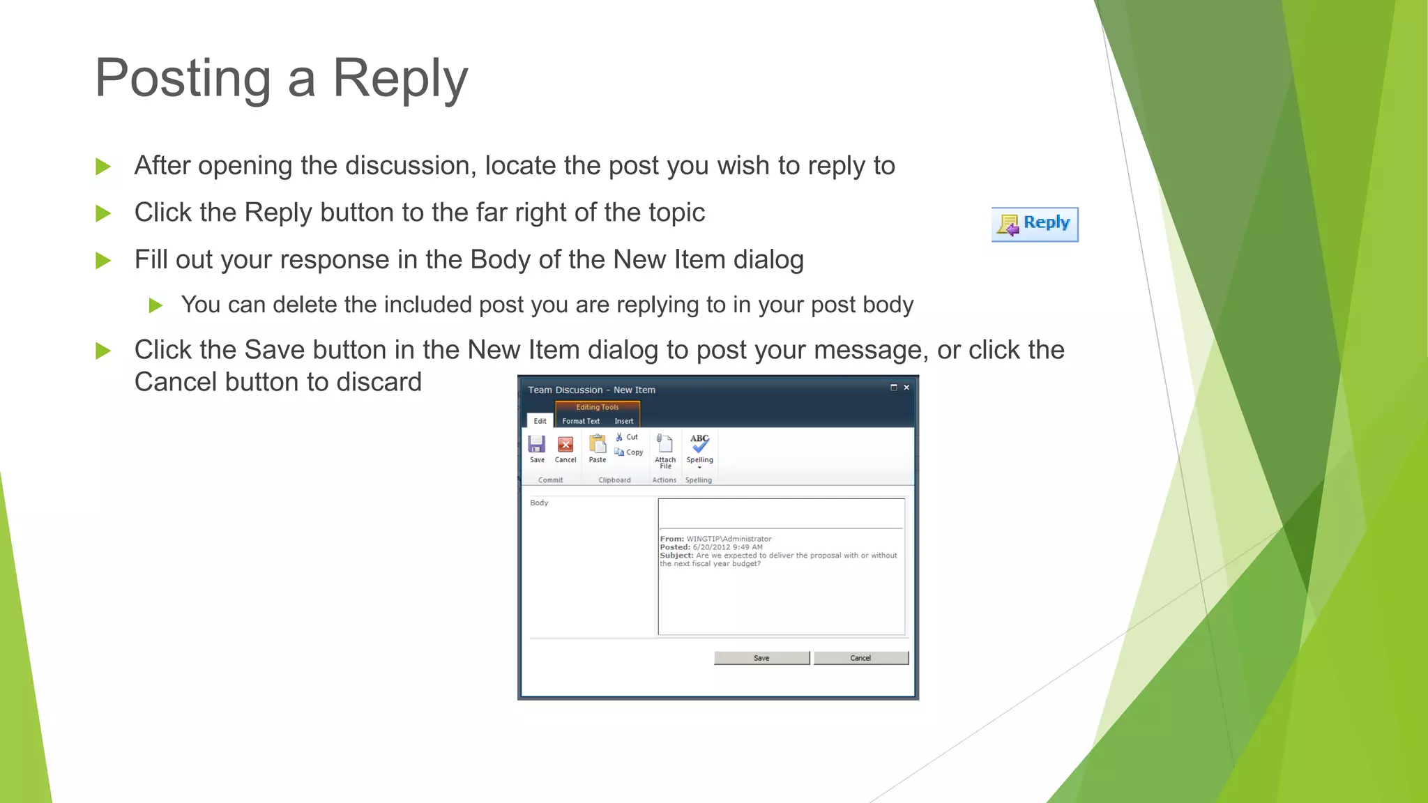 After opening the discussion, locate the post you wish to reply to 
Click the Reply button to the far right of the topic 
Fill out your response in the Body of the New Item dialog 
You can delete the included post you are replying to in your post body 
Click the Save button in the New Item dialog to post your message, or click the Cancel button to discard 
Posting a Reply  