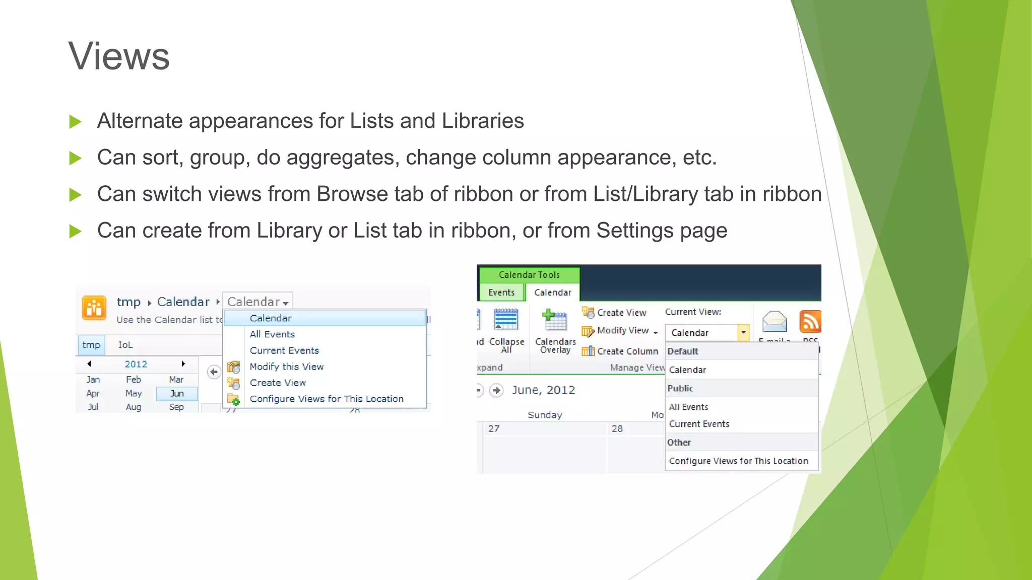 Alternate appearances for Lists and Libraries 
Can sort, group, do aggregates, change column appearance, etc. 
Can switch views from Browse tab of ribbon or from List/Library tab in ribbon 
Can create from Library or List tab in ribbon, or from Settings page 
Views  
