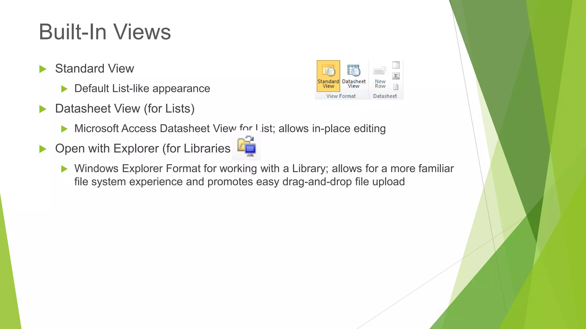 Standard View 
Default List-like appearance 
Datasheet View (for Lists) 
Microsoft Access Datasheet View for List; allows in-place editing 
Open with Explorer (for Libraries) 
Windows Explorer Format for working with a Library; allows for a more familiar file system experience and promotes easy drag-and-drop file upload 
Built-In Views  