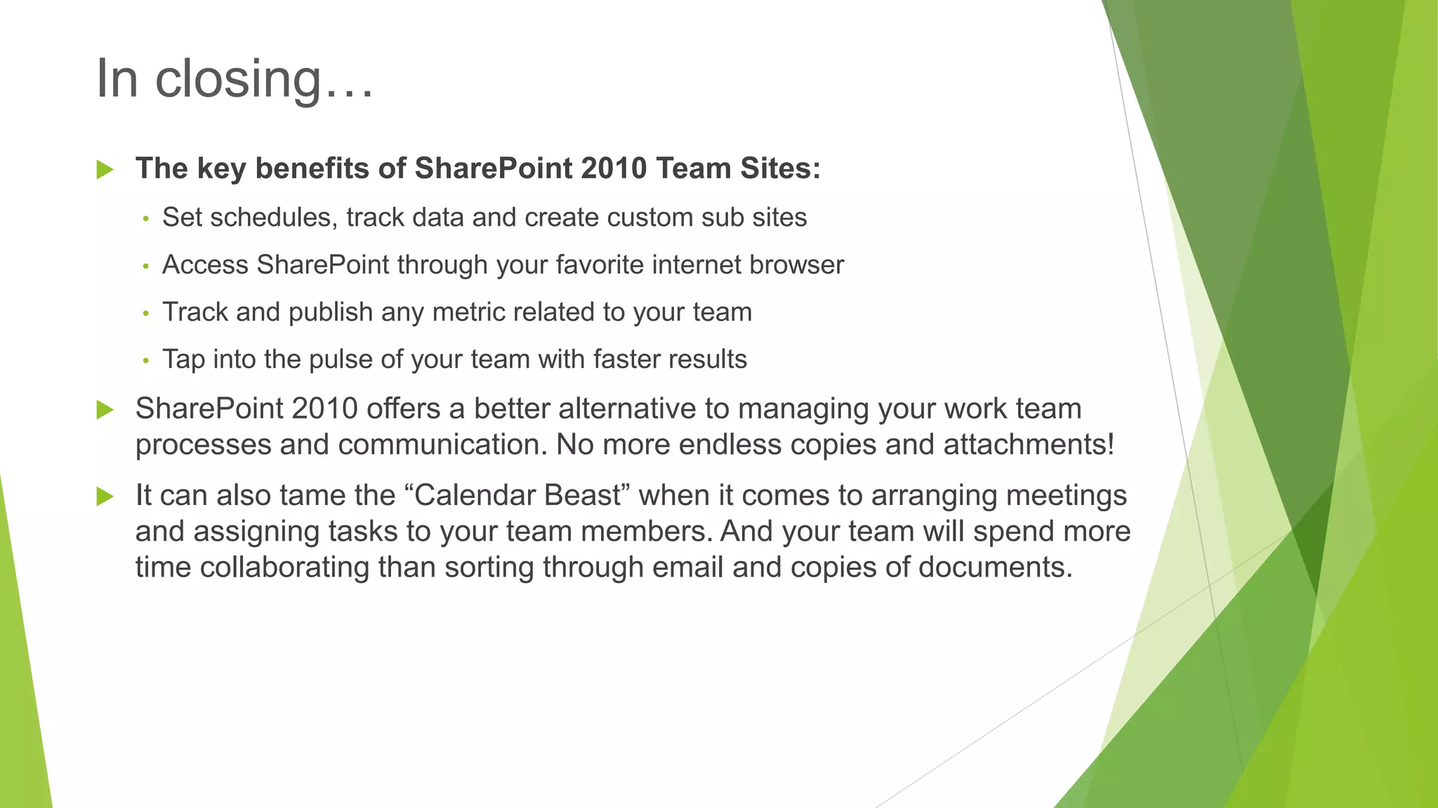 The key benefits of SharePoint 2010 Team Sites: 
•Set schedules, track data and create custom sub sites 
•Access SharePoint through your favorite internet browser 
•Track and publish any metric related to your team 
•Tap into the pulse of your team with faster results 
SharePoint 2010 offers a better alternative to managing your work team processes and communication. No more endless copies and attachments! 
It can also tame the “Calendar Beast” when it comes to arranging meetings and assigning tasks to your team members. And your team will spend more time collaborating than sorting through email and copies of documents. 
In closing…  