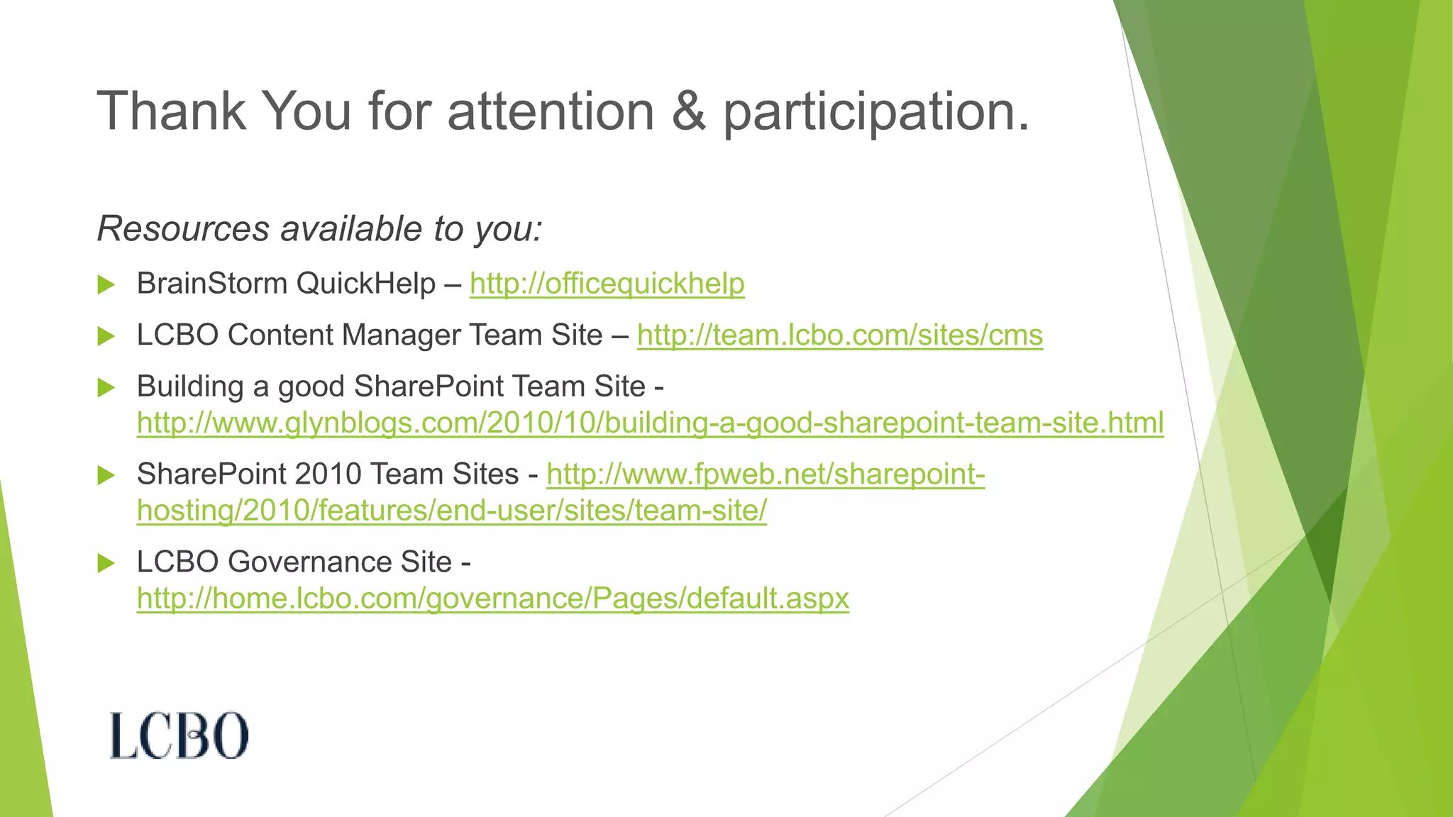 Resources available to you: 
BrainStorm QuickHelp –http://officequickhelp 
LCBO Content Manager Team Site –http://team.lcbo.com/sites/cms 
Building a good SharePoint Team Site - http://www.glynblogs.com/2010/10/building-a-good-sharepoint-team-site.html 
SharePoint 2010 Team Sites -http://www.fpweb.net/sharepoint- hosting/2010/features/end-user/sites/team-site/ 
LCBO Governance Site - http://home.lcbo.com/governance/Pages/default.aspx 
Thank You for attention & participation. 