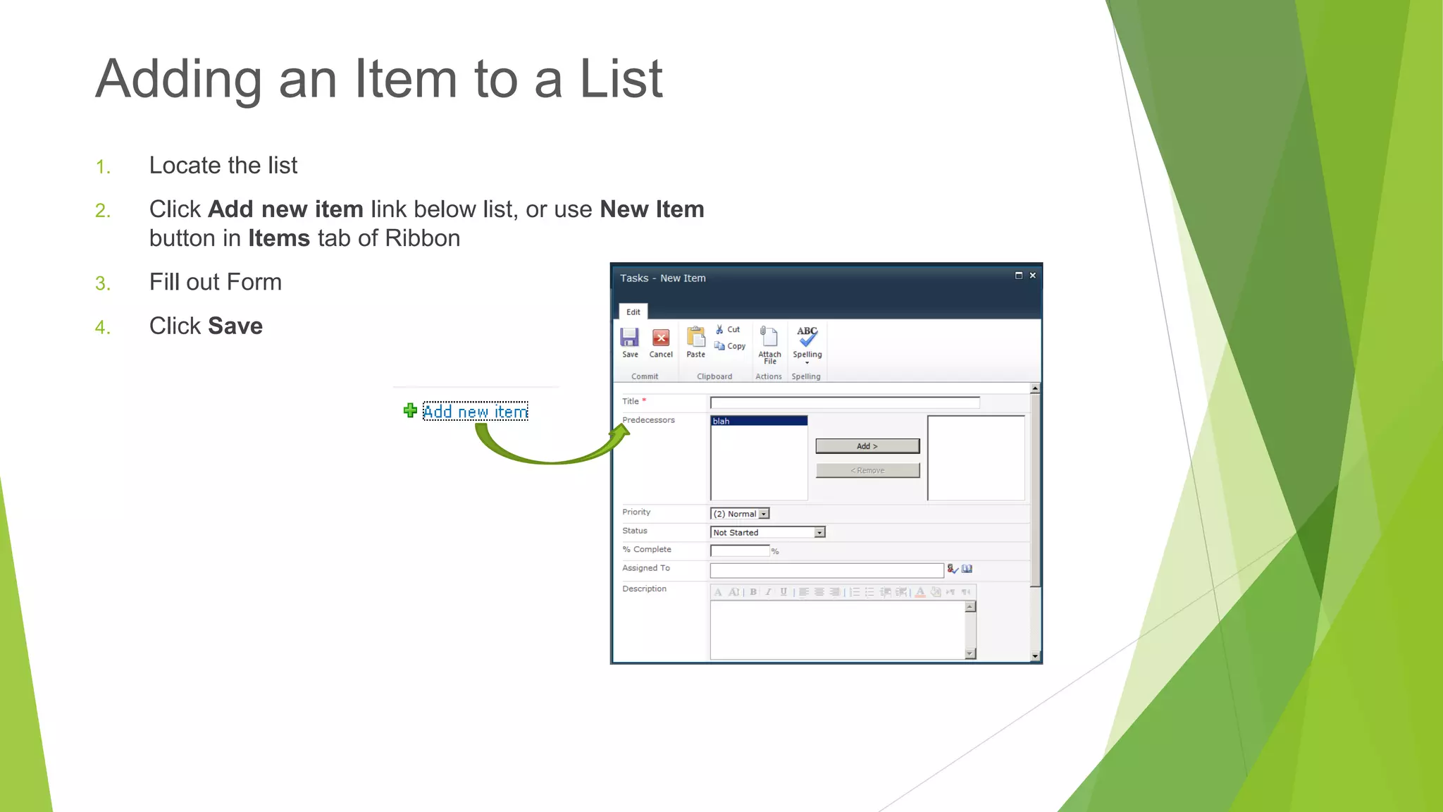 1.Locate the list 
2.Click Add new item link below list, or use New Item button in Itemstab of Ribbon 
3.Fill out Form 
4.Click Save 
Adding an Item to a List  