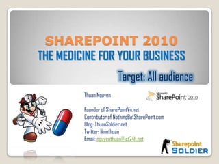 SHAREPOINT 2010  THE MEDICINE FOR YOUR BUSINESS Target: All audience Thuan Nguyen  Founder of SharePointVn.net Contributor of NothingButSharePoint.com Blog: ThuanSoldier.net Twitter: @nnthuan Email: nguyenthuan@ict24h.net 