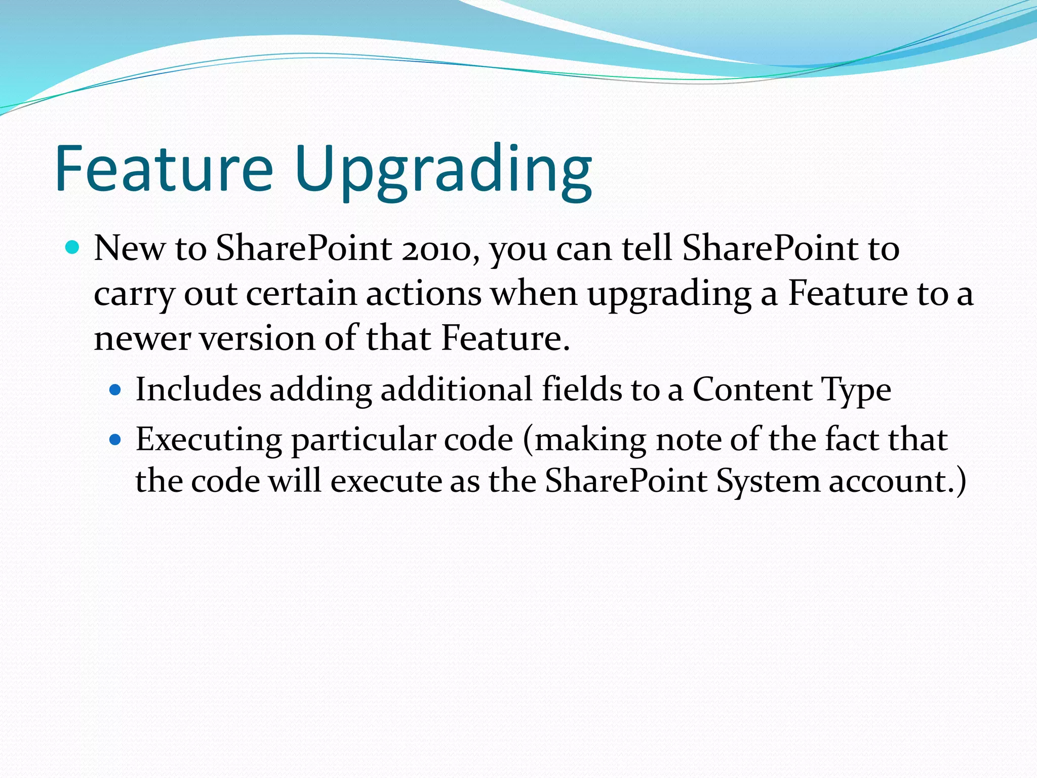 Feature Upgrading
 New to SharePoint 2010, you can tell SharePoint to
carry out certain actions when upgrading a Feature to a
newer version of that Feature.
 Includes adding additional fields to a Content Type
 Executing particular code (making note of the fact that
the code will execute as the SharePoint System account.)
 
