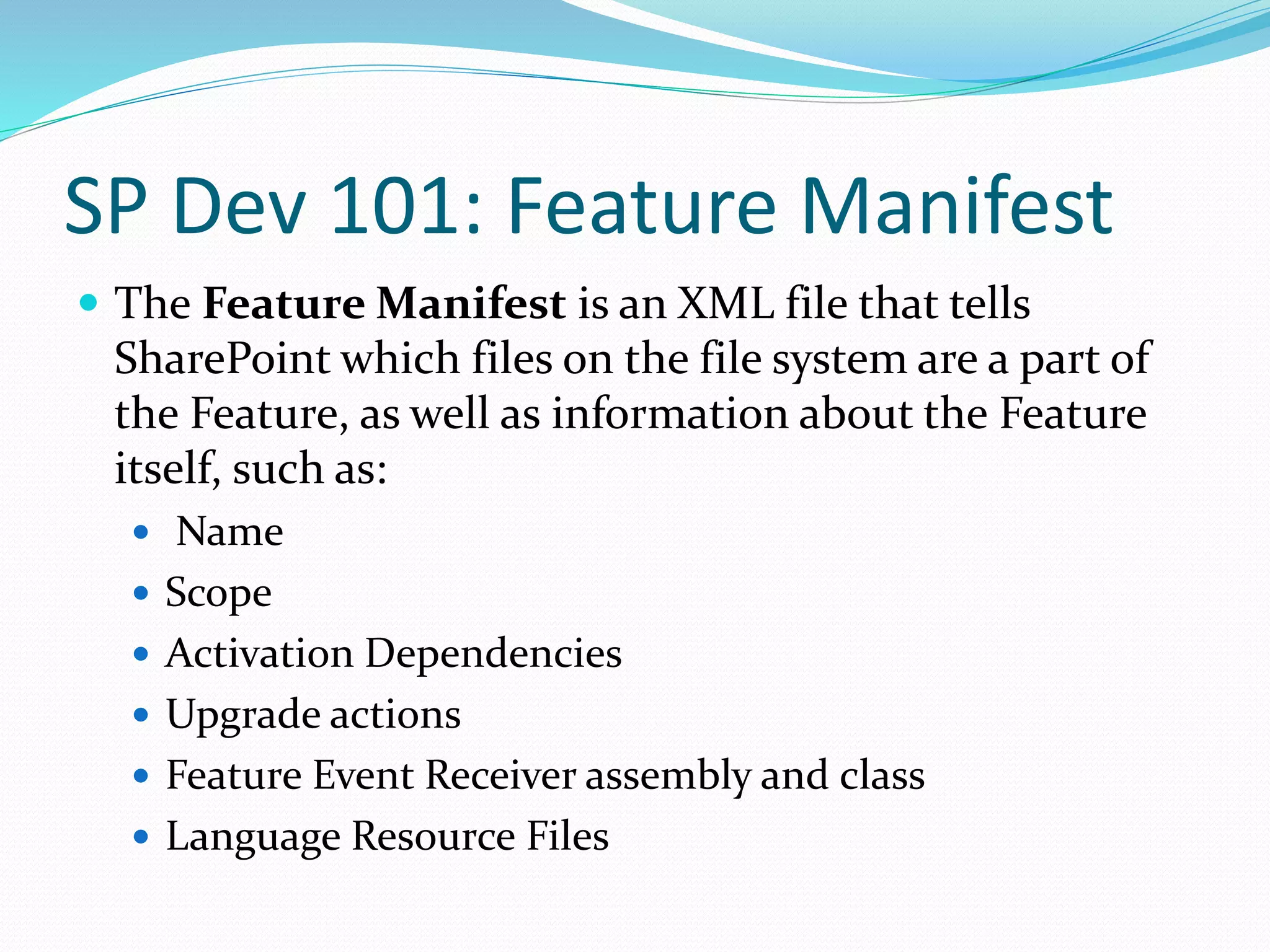 SP Dev 101: Feature Manifest
 The Feature Manifest is an XML file that tells
SharePoint which files on the file system are a part of
the Feature, as well as information about the Feature
itself, such as:
 Name
 Scope
 Activation Dependencies
 Upgrade actions
 Feature Event Receiver assembly and class
 Language Resource Files
 