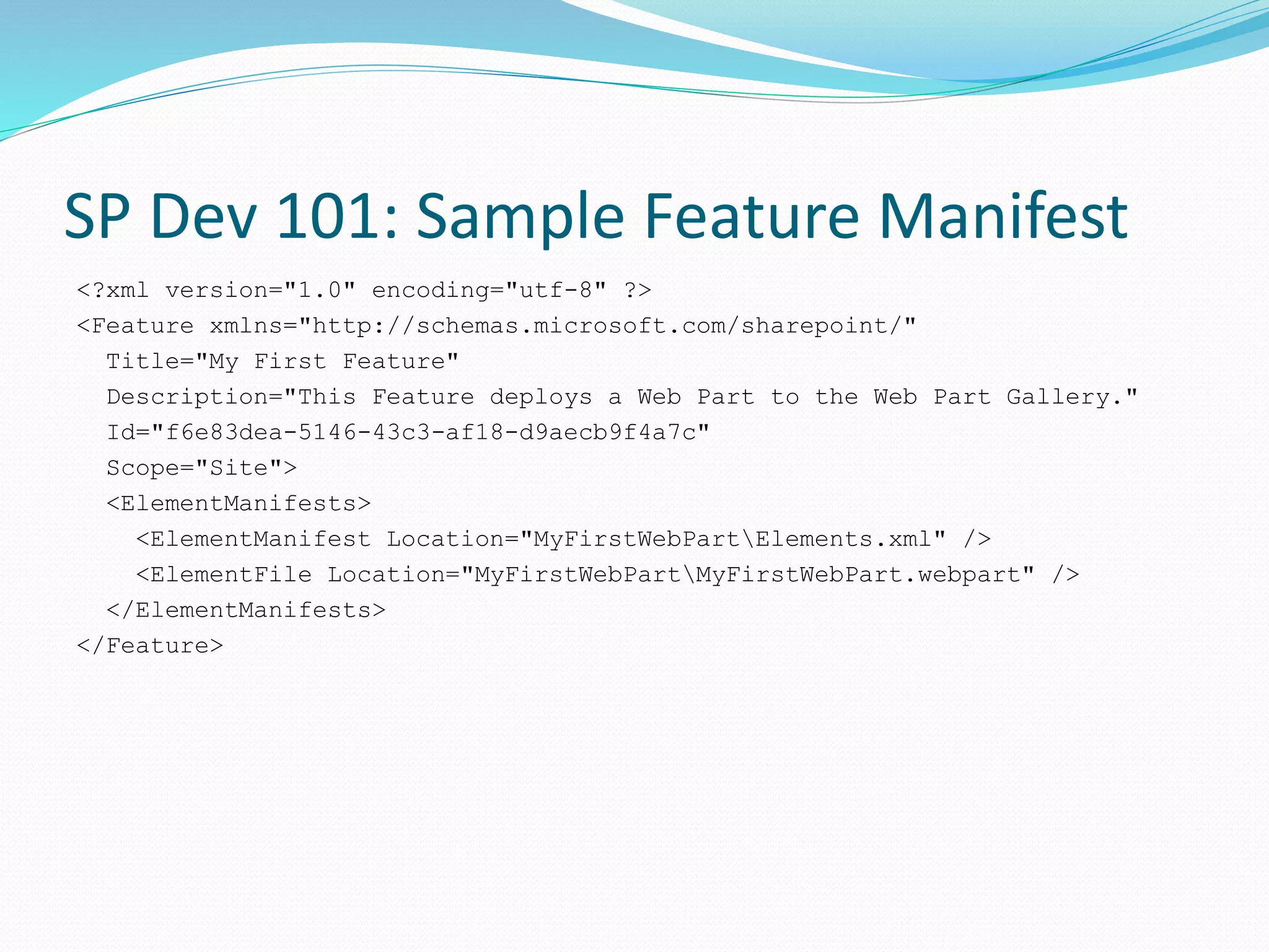 SP Dev 101: Sample Feature Manifest
<?xml version="1.0" encoding="utf-8" ?>
<Feature xmlns="http://schemas.microsoft.com/sharepoint/"
Title="My First Feature"
Description="This Feature deploys a Web Part to the Web Part Gallery."
Id="f6e83dea-5146-43c3-af18-d9aecb9f4a7c"
Scope="Site">
<ElementManifests>
<ElementManifest Location="MyFirstWebPartElements.xml" />
<ElementFile Location="MyFirstWebPartMyFirstWebPart.webpart" />
</ElementManifests>
</Feature>
 