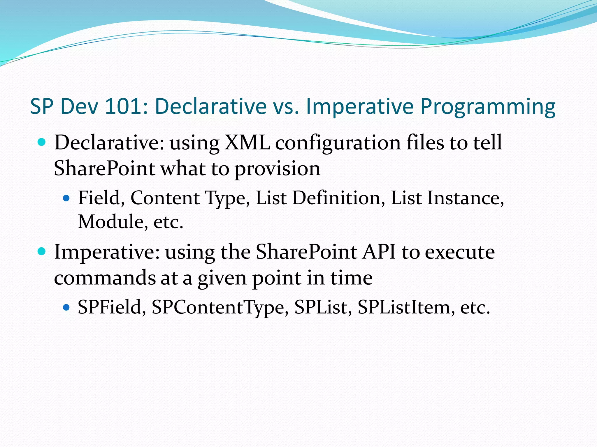 SP Dev 101: Declarative vs. Imperative Programming
 Declarative: using XML configuration files to tell
SharePoint what to provision
 Field, Content Type, List Definition, List Instance,
Module, etc.
 Imperative: using the SharePoint API to execute
commands at a given point in time
 SPField, SPContentType, SPList, SPListItem, etc.
 