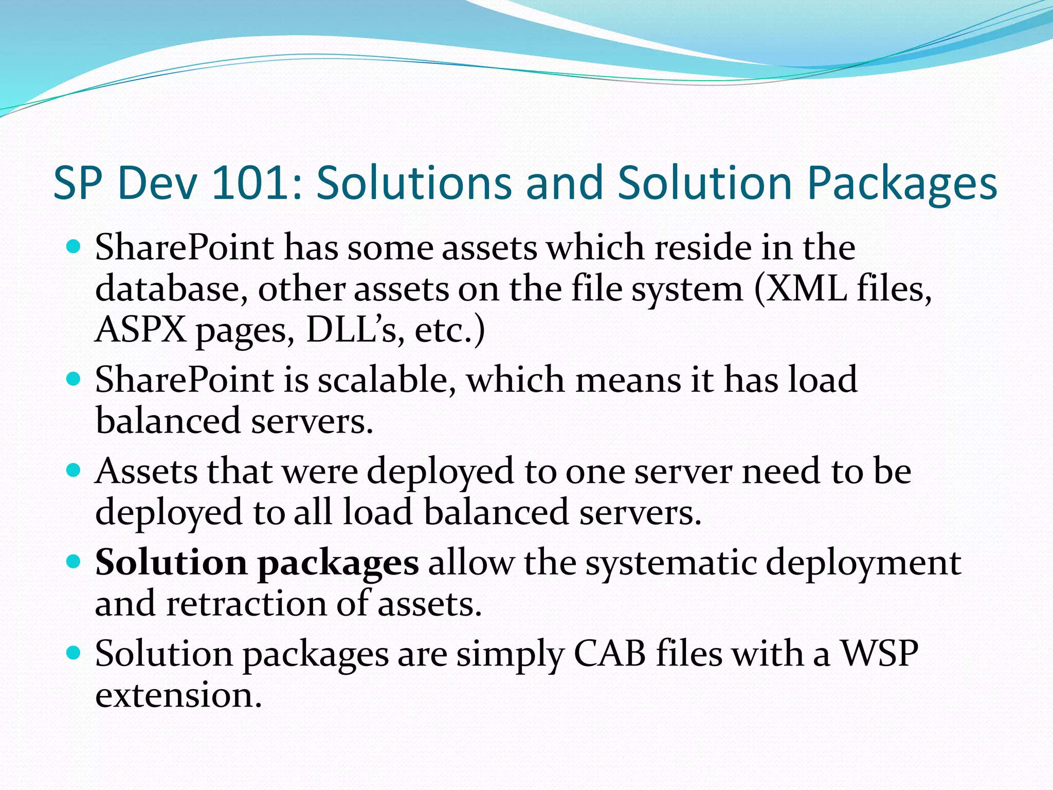 SP Dev 101: Solutions and Solution Packages
 SharePoint has some assets which reside in the
database, other assets on the file system (XML files,
ASPX pages, DLL’s, etc.)
 SharePoint is scalable, which means it has load
balanced servers.
 Assets that were deployed to one server need to be
deployed to all load balanced servers.
 Solution packages allow the systematic deployment
and retraction of assets.
 Solution packages are simply CAB files with a WSP
extension.
 