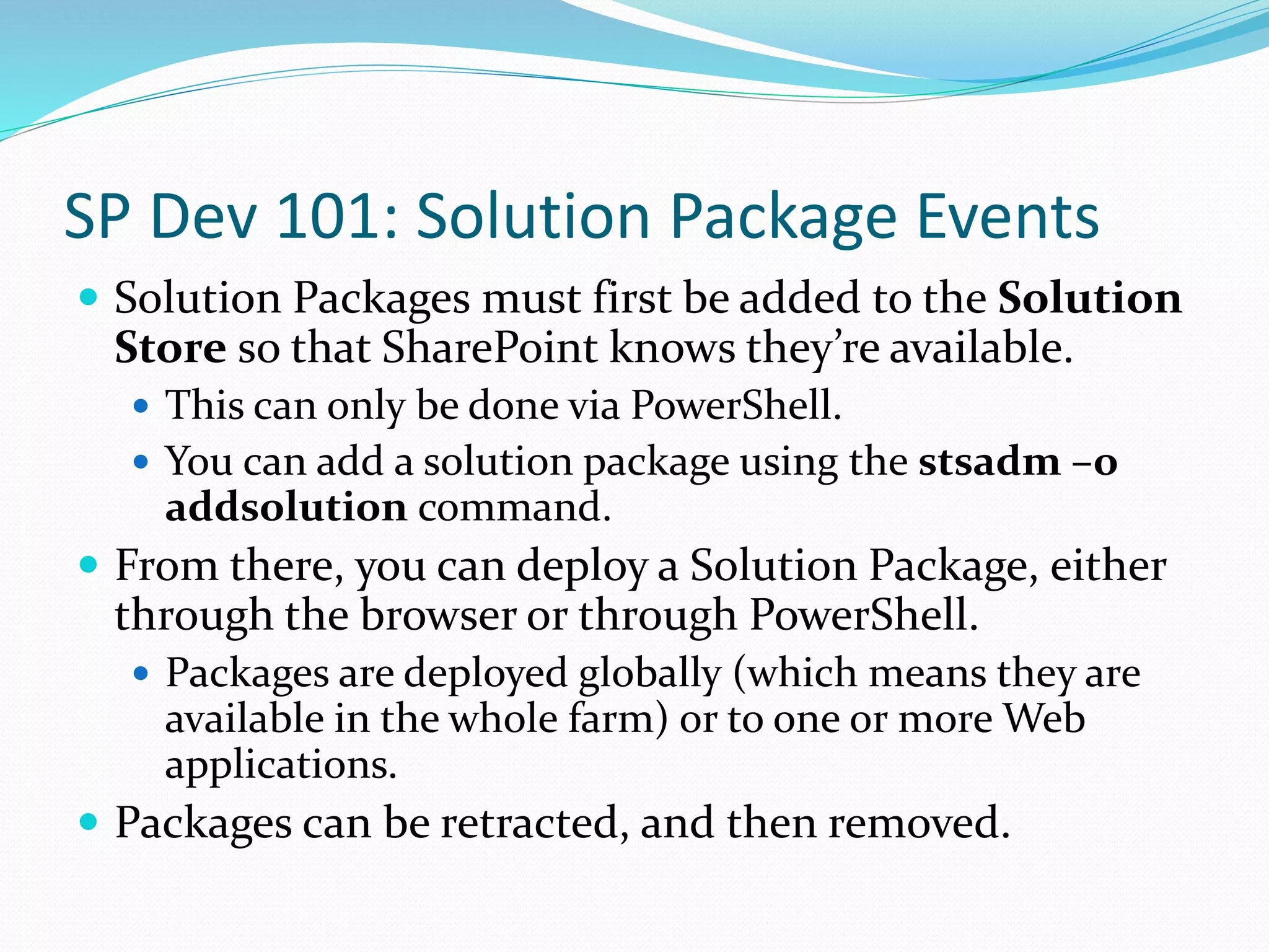 SP Dev 101: Solution Package Events
 Solution Packages must first be added to the Solution
Store so that SharePoint knows they’re available.
 This can only be done via PowerShell.
 You can add a solution package using the stsadm –o
addsolution command.
 From there, you can deploy a Solution Package, either
through the browser or through PowerShell.
 Packages are deployed globally (which means they are
available in the whole farm) or to one or more Web
applications.
 Packages can be retracted, and then removed.
 