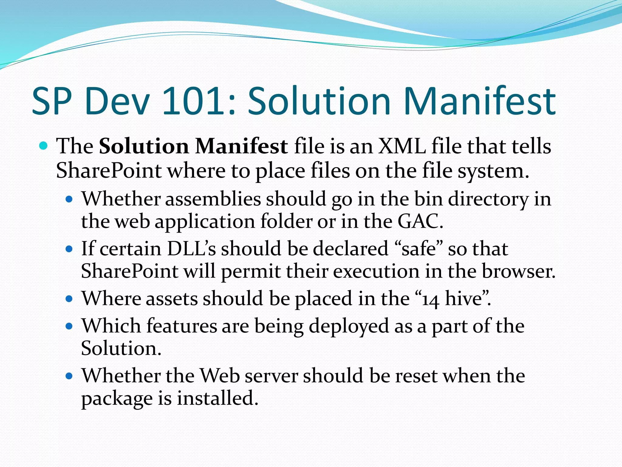 SP Dev 101: Solution Manifest
 The Solution Manifest file is an XML file that tells
SharePoint where to place files on the file system.
 Whether assemblies should go in the bin directory in
the web application folder or in the GAC.
 If certain DLL’s should be declared “safe” so that
SharePoint will permit their execution in the browser.
 Where assets should be placed in the “14 hive”.
 Which features are being deployed as a part of the
Solution.
 Whether the Web server should be reset when the
package is installed.
 
