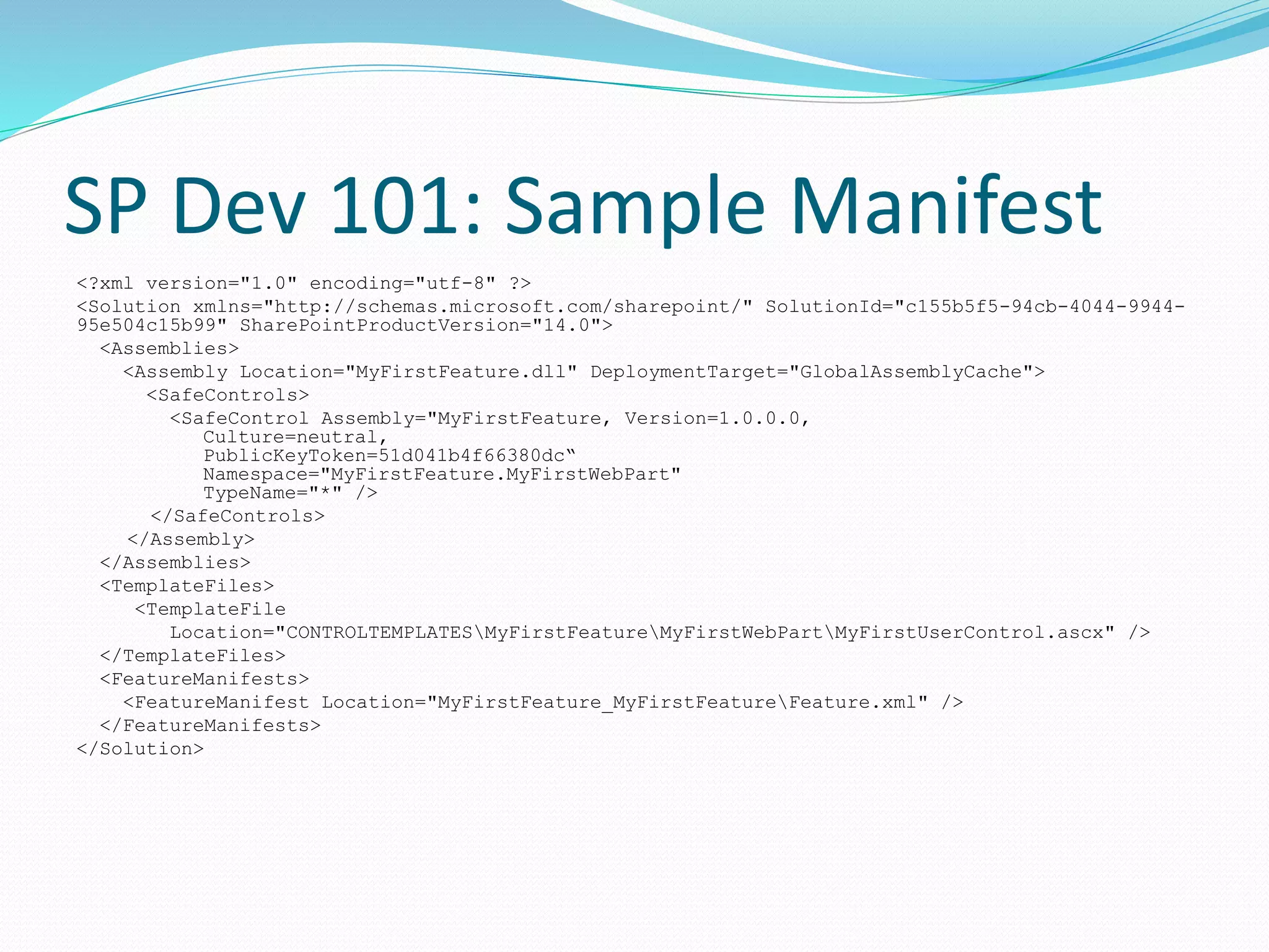 SP Dev 101: Sample Manifest
<?xml version="1.0" encoding="utf-8" ?>
<Solution xmlns="http://schemas.microsoft.com/sharepoint/" SolutionId="c155b5f5-94cb-4044-9944-
95e504c15b99" SharePointProductVersion="14.0">
<Assemblies>
<Assembly Location="MyFirstFeature.dll" DeploymentTarget="GlobalAssemblyCache">
<SafeControls>
<SafeControl Assembly="MyFirstFeature, Version=1.0.0.0,
Culture=neutral,
PublicKeyToken=51d041b4f66380dc“
Namespace="MyFirstFeature.MyFirstWebPart"
TypeName="*" />
</SafeControls>
</Assembly>
</Assemblies>
<TemplateFiles>
<TemplateFile
Location="CONTROLTEMPLATESMyFirstFeatureMyFirstWebPartMyFirstUserControl.ascx" />
</TemplateFiles>
<FeatureManifests>
<FeatureManifest Location="MyFirstFeature_MyFirstFeatureFeature.xml" />
</FeatureManifests>
</Solution>
 