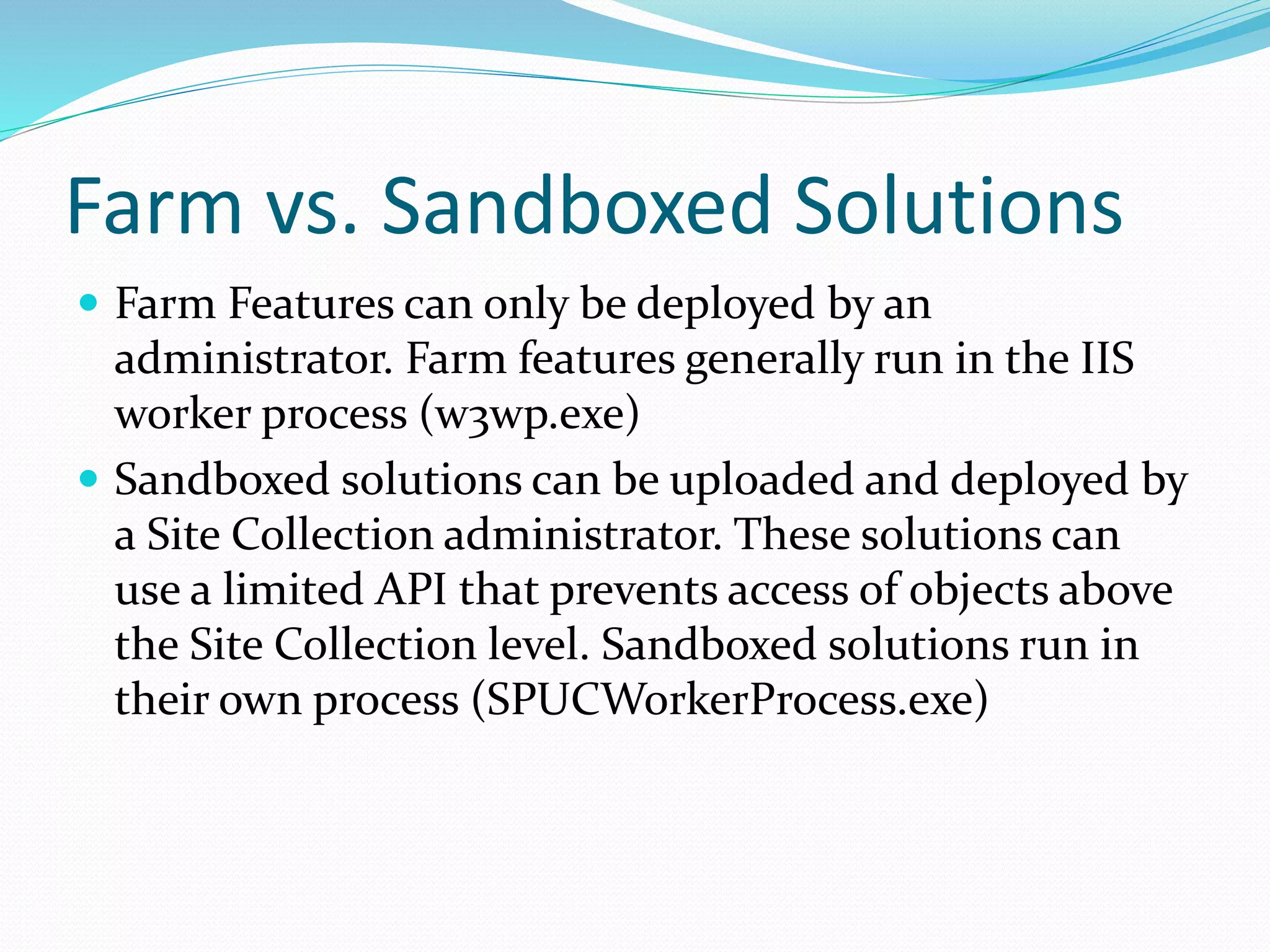 Farm vs. Sandboxed Solutions
 Farm Features can only be deployed by an
administrator. Farm features generally run in the IIS
worker process (w3wp.exe)
 Sandboxed solutions can be uploaded and deployed by
a Site Collection administrator. These solutions can
use a limited API that prevents access of objects above
the Site Collection level. Sandboxed solutions run in
their own process (SPUCWorkerProcess.exe)
 