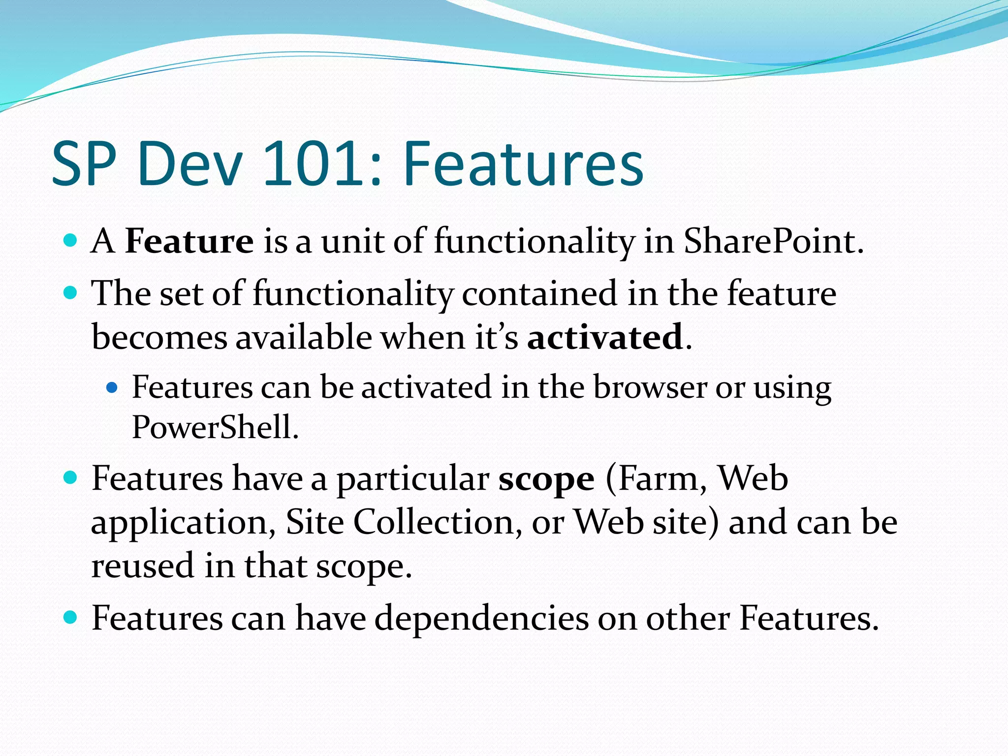 SP Dev 101: Features
 A Feature is a unit of functionality in SharePoint.
 The set of functionality contained in the feature
becomes available when it’s activated.
 Features can be activated in the browser or using
PowerShell.
 Features have a particular scope (Farm, Web
application, Site Collection, or Web site) and can be
reused in that scope.
 Features can have dependencies on other Features.
 