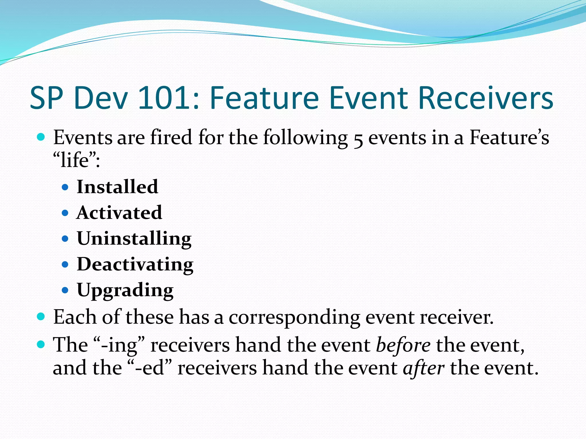 SP Dev 101: Feature Event Receivers
 Events are fired for the following 5 events in a Feature’s
“life”:
 Installed
 Activated
 Uninstalling
 Deactivating
 Upgrading
 Each of these has a corresponding event receiver.
 The “-ing” receivers hand the event before the event,
and the “-ed” receivers hand the event after the event.
 