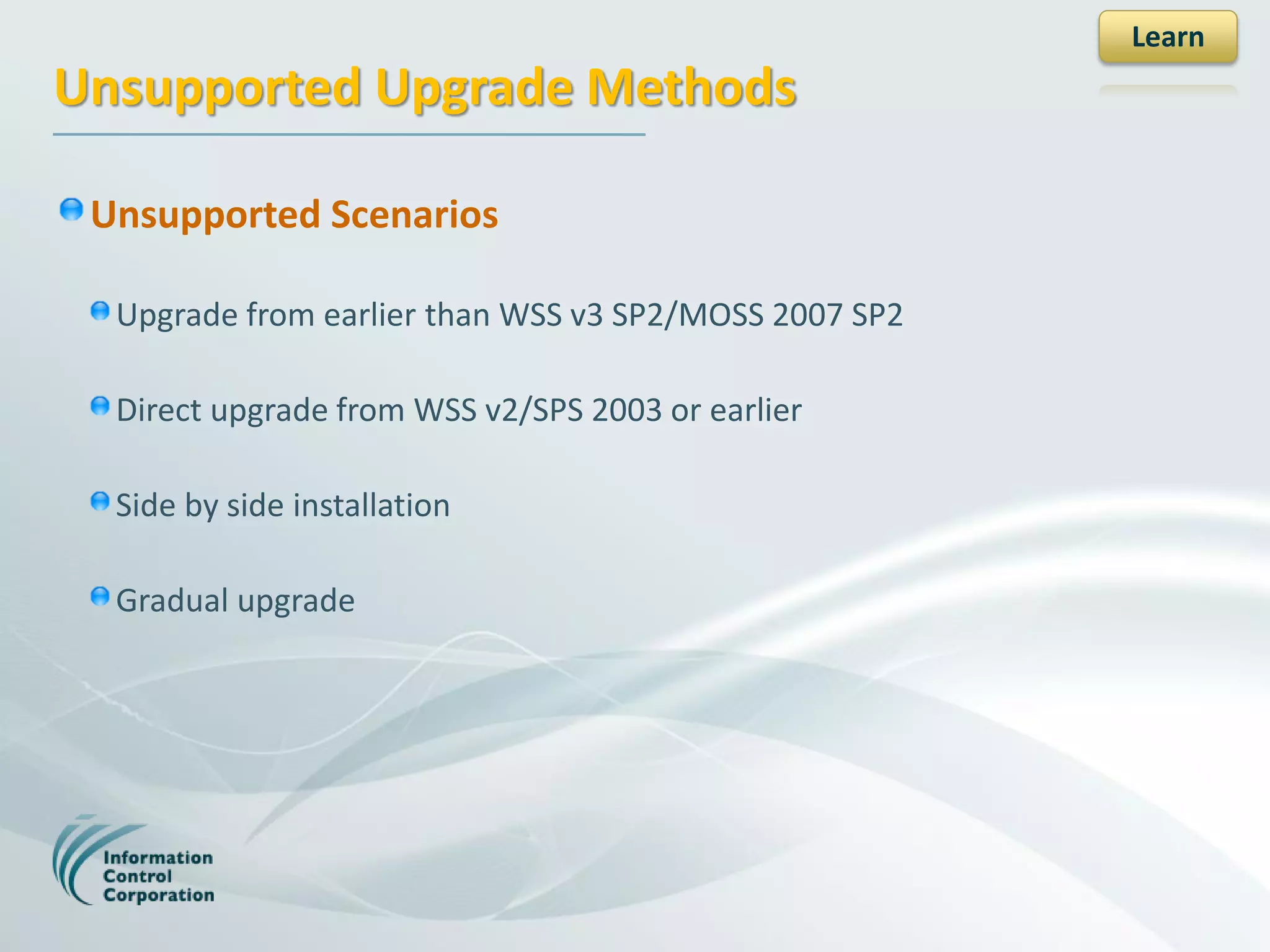 Learn
Unsupported Upgrade Methods

 Unsupported Scenarios

  Upgrade from earlier than WSS v3 SP2/MOSS 2007 SP2

  Direct upgrade from WSS v2/SPS 2003 or earlier

  Side by side installation

  Gradual upgrade
 