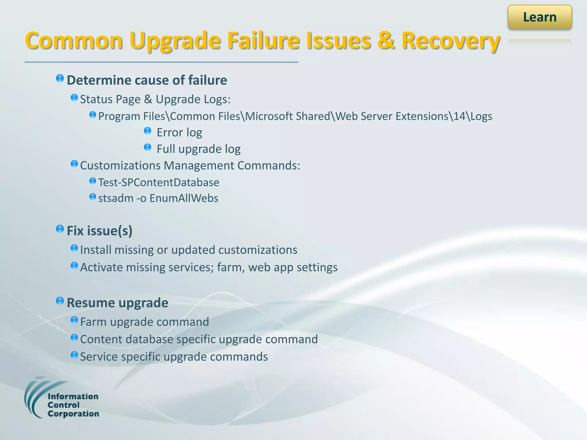 Learn
Common Upgrade Failure Issues & Recovery
   Determine cause of failure
     Status Page & Upgrade Logs:
        Program FilesCommon FilesMicrosoft SharedWeb Server Extensions14Logs
                  Error log
                  Full upgrade log
     Customizations Management Commands:
        Test-SPContentDatabase
        stsadm -o EnumAllWebs

   Fix issue(s)
     Install missing or updated customizations
     Activate missing services; farm, web app settings

   Resume upgrade
     Farm upgrade command
     Content database specific upgrade command
     Service specific upgrade commands
 