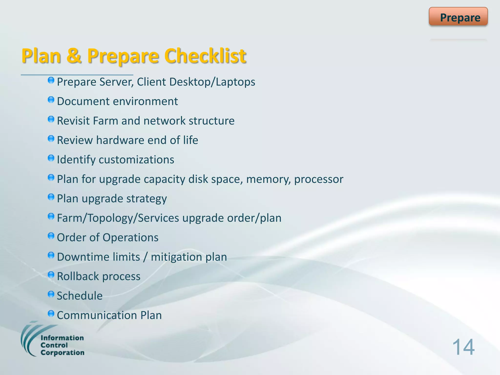 Prepare


Plan & Prepare Checklist
   Prepare Server, Client Desktop/Laptops
   Document environment
   Revisit Farm and network structure
   Review hardware end of life
   Identify customizations
   Plan for upgrade capacity disk space, memory, processor
   Plan upgrade strategy
   Farm/Topology/Services upgrade order/plan
   Order of Operations
   Downtime limits / mitigation plan
   Rollback process
   Schedule
   Communication Plan

                                                              14
 