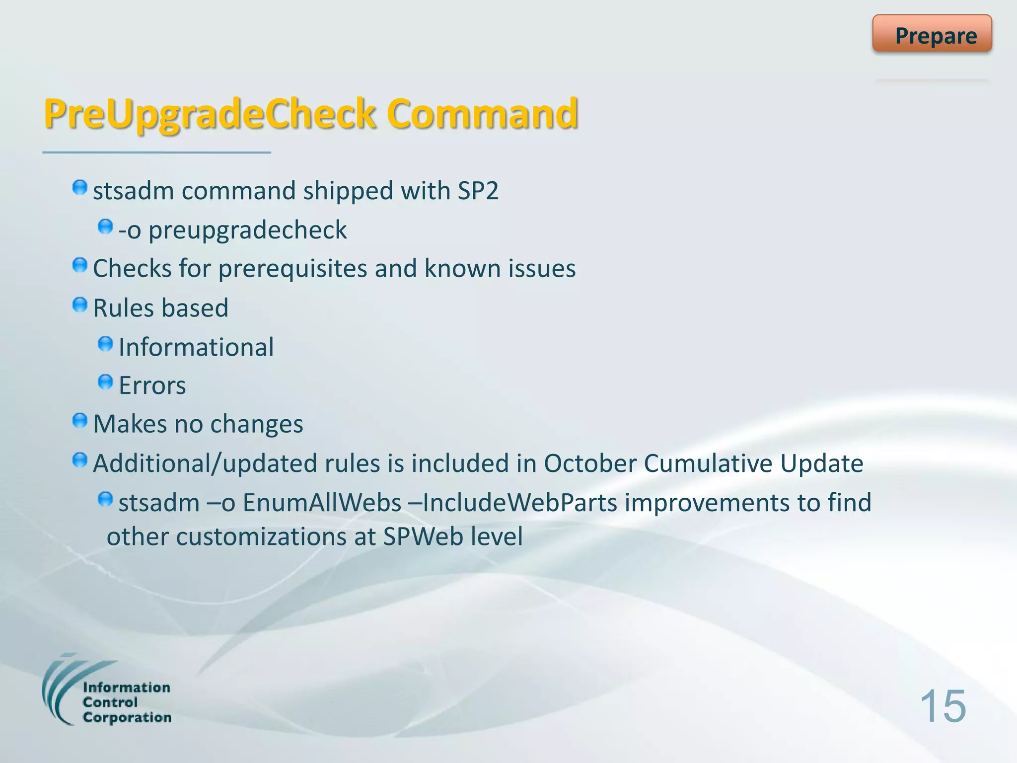 Prepare


PreUpgradeCheck Command
  stsadm command shipped with SP2
    -o preupgradecheck
  Checks for prerequisites and known issues
  Rules based
    Informational
    Errors
  Makes no changes
  Additional/updated rules is included in October Cumulative Update
    stsadm –o EnumAllWebs –IncludeWebParts improvements to find
   other customizations at SPWeb level




                                                                       15
 