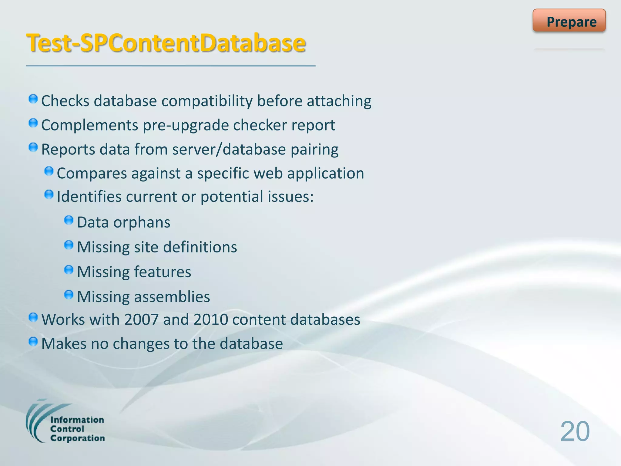Prepare
Test-SPContentDatabase
 Checks database compatibility before attaching
 Complements pre-upgrade checker report
 Reports data from server/database pairing
   Compares against a specific web application
   Identifies current or potential issues:
      Data orphans
      Missing site definitions
      Missing features
      Missing assemblies
 Works with 2007 and 2010 content databases
 Makes no changes to the database




                                                   20
 