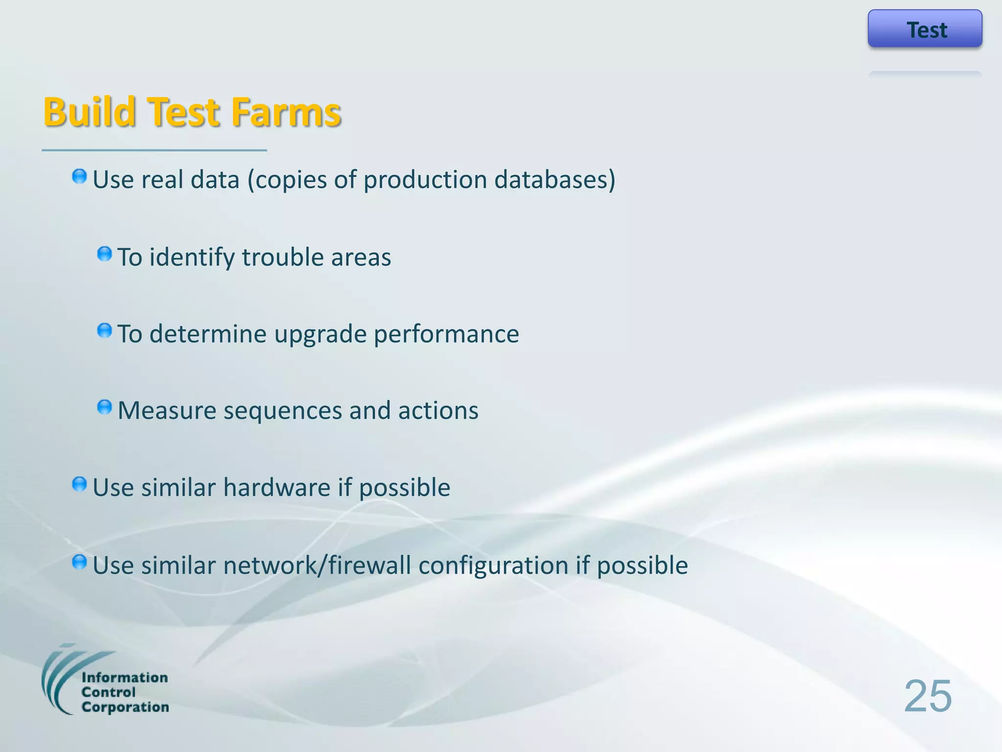 Test


Build Test Farms
  Use real data (copies of production databases)

    To identify trouble areas

    To determine upgrade performance

    Measure sequences and actions

  Use similar hardware if possible

  Use similar network/firewall configuration if possible



                                                           25
 