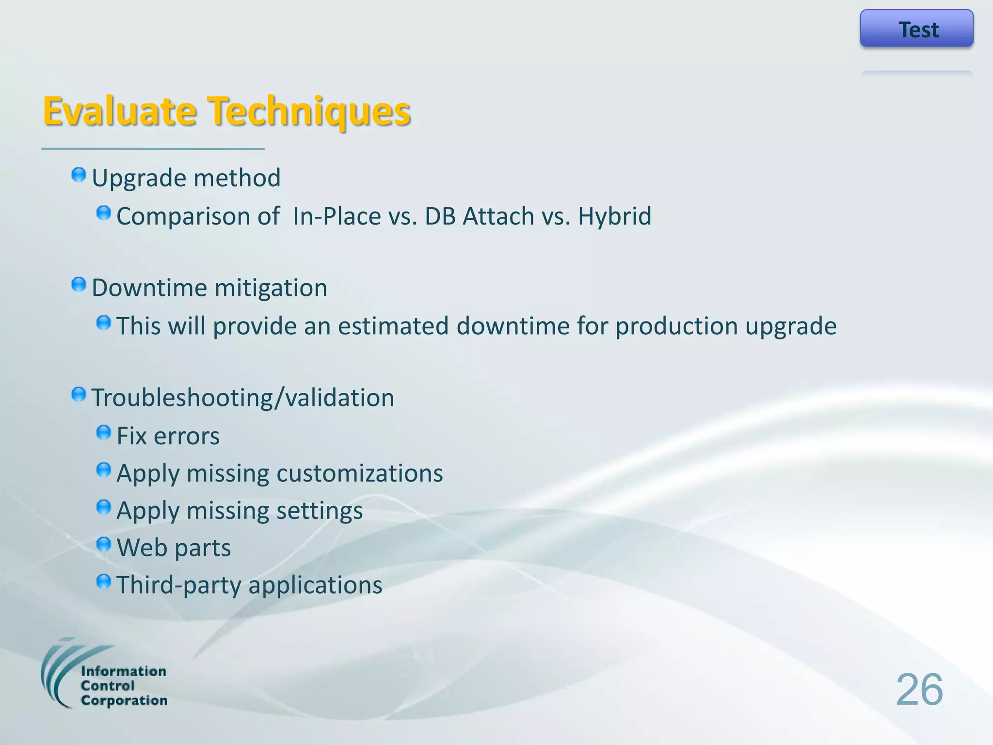 Test


Evaluate Techniques
  Upgrade method
   Comparison of In-Place vs. DB Attach vs. Hybrid

  Downtime mitigation
    This will provide an estimated downtime for production upgrade

  Troubleshooting/validation
    Fix errors
    Apply missing customizations
    Apply missing settings
    Web parts
    Third-party applications



                                                                     26
 