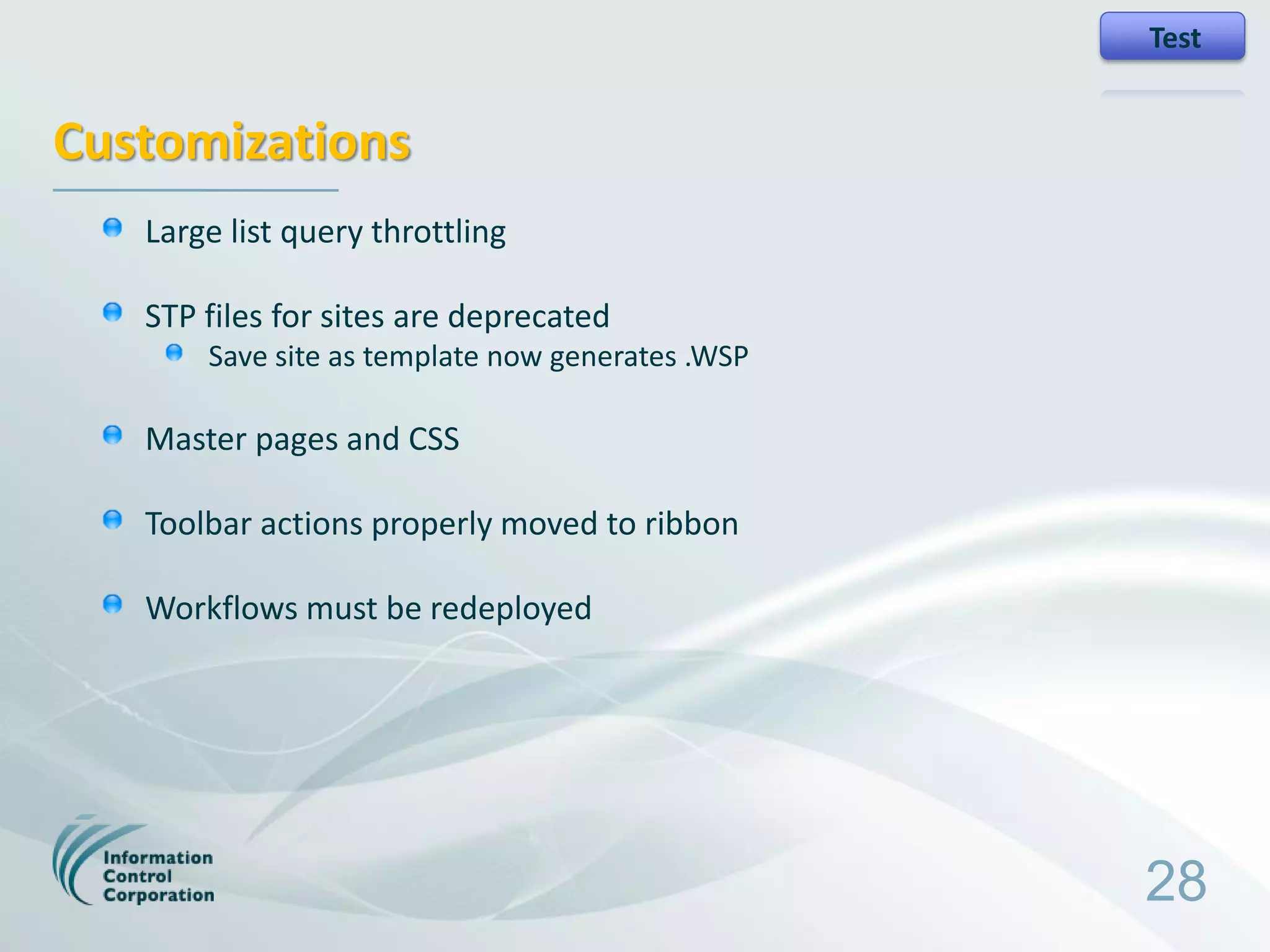 Test


Customizations
   Large list query throttling

   STP files for sites are deprecated
       Save site as template now generates .WSP

   Master pages and CSS

   Toolbar actions properly moved to ribbon

   Workflows must be redeployed




                                                  28
 