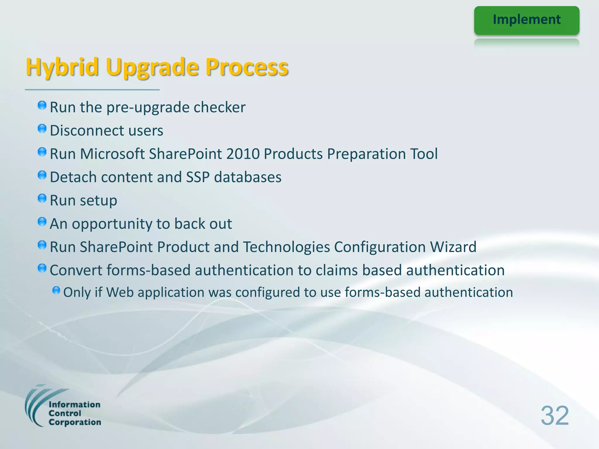 Implement


Hybrid Upgrade Process
  Run the pre-upgrade checker
  Disconnect users
  Run Microsoft SharePoint 2010 Products Preparation Tool
  Detach content and SSP databases
  Run setup
  An opportunity to back out
  Run SharePoint Product and Technologies Configuration Wizard
  Convert forms-based authentication to claims based authentication
   Only if Web application was configured to use forms-based authentication




                                                                              32
 