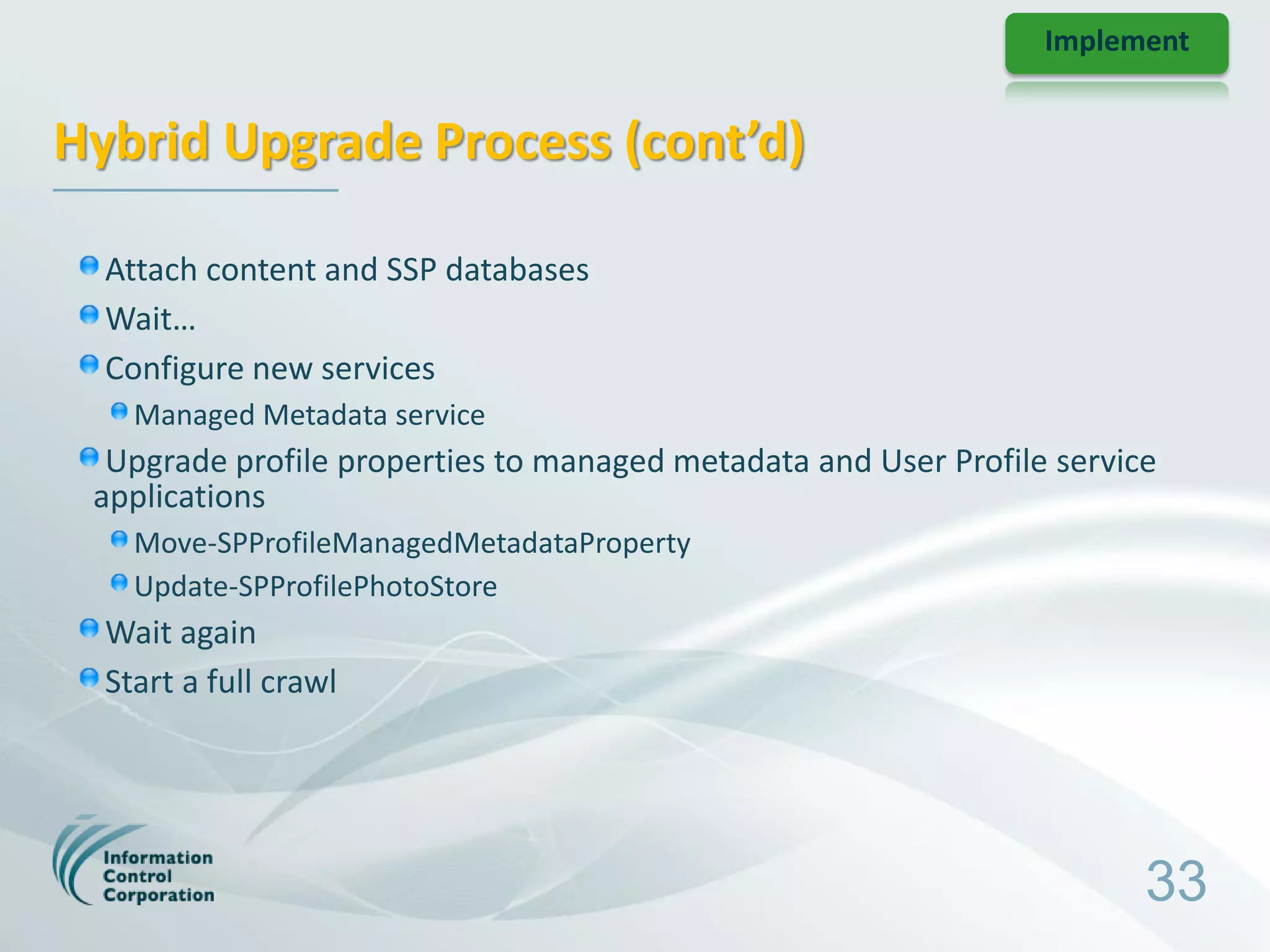 Implement


Hybrid Upgrade Process (cont’d)

  Attach content and SSP databases
  Wait…
  Configure new services
    Managed Metadata service
  Upgrade profile properties to managed metadata and User Profile service
 applications
    Move-SPProfileManagedMetadataProperty
    Update-SPProfilePhotoStore
  Wait again
  Start a full crawl




                                                                        33
 