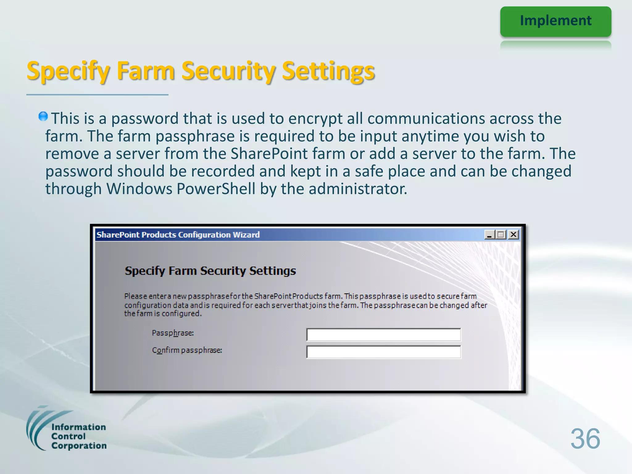 Implement


Specify Farm Security Settings
  This is a password that is used to encrypt all communications across the
 farm. The farm passphrase is required to be input anytime you wish to
 remove a server from the SharePoint farm or add a server to the farm. The
 password should be recorded and kept in a safe place and can be changed
 through Windows PowerShell by the administrator.




                                                                         36
 