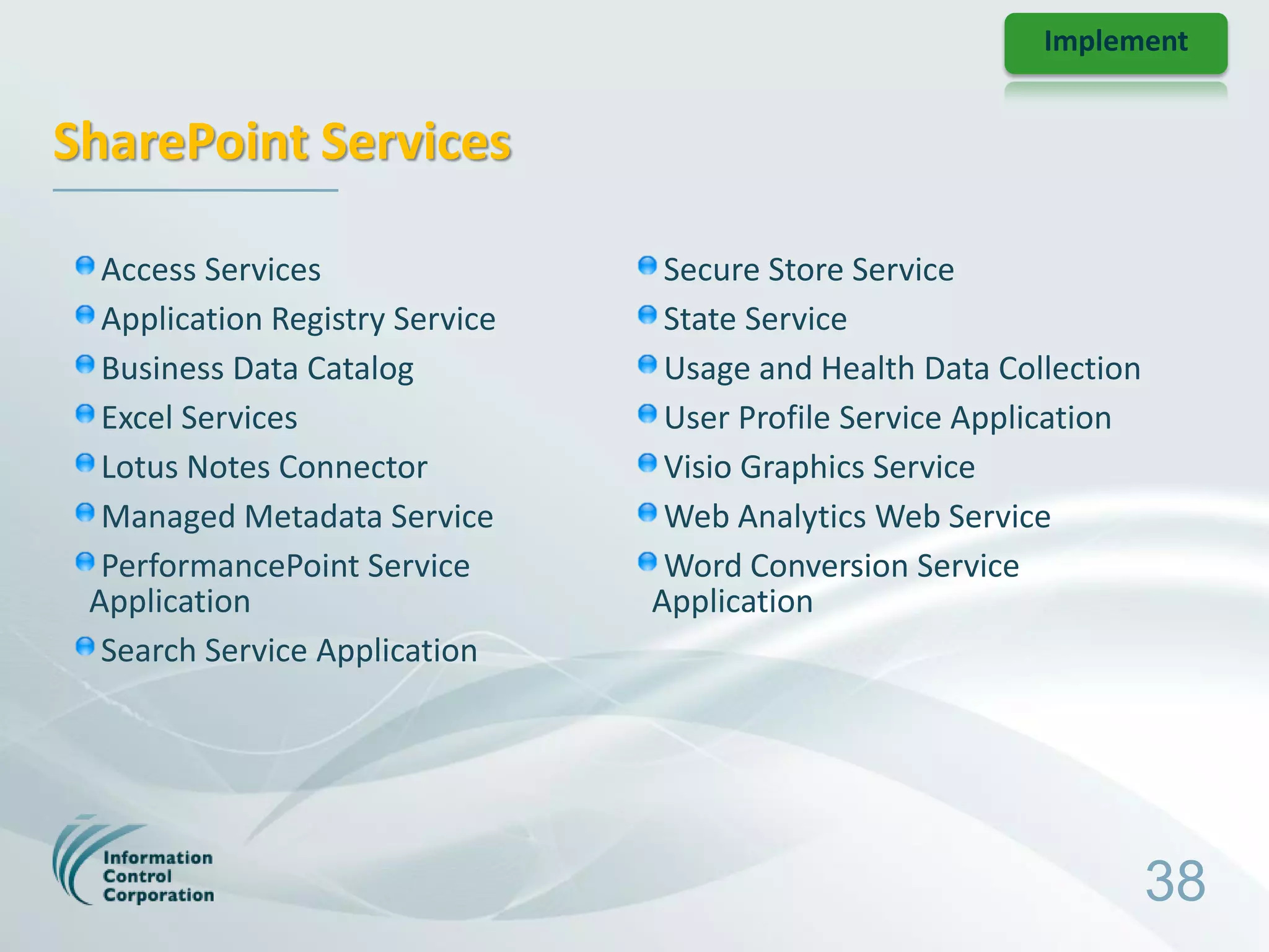 Implement


SharePoint Services

  Access Services                 Secure Store Service
  Application Registry Service    State Service
  Business Data Catalog           Usage and Health Data Collection
  Excel Services                  User Profile Service Application
  Lotus Notes Connector           Visio Graphics Service
  Managed Metadata Service        Web Analytics Web Service
  PerformancePoint Service        Word Conversion Service
 Application                     Application
  Search Service Application




                                                                     38
 