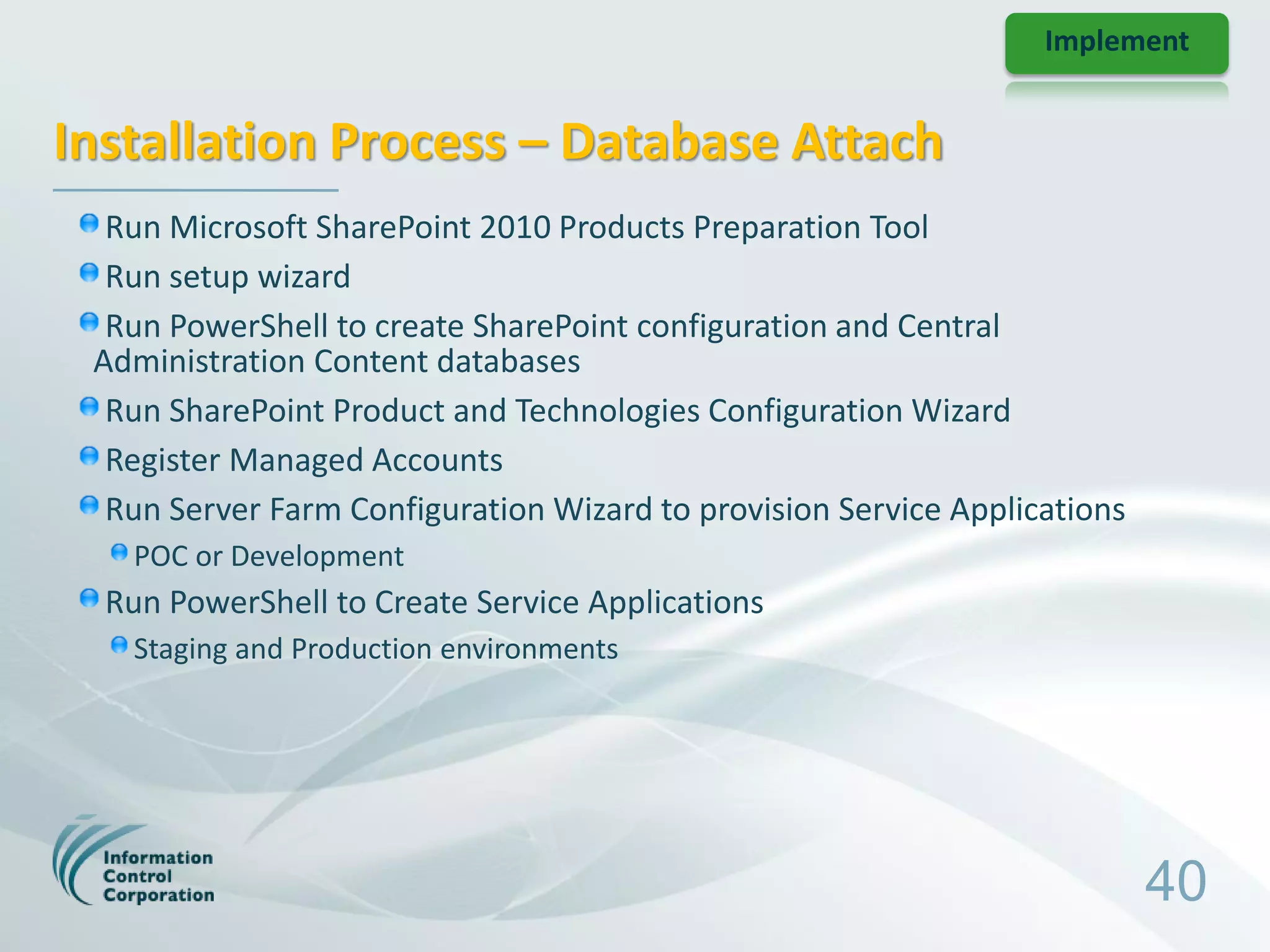 Implement


Installation Process – Database Attach
  Run Microsoft SharePoint 2010 Products Preparation Tool
  Run setup wizard
  Run PowerShell to create SharePoint configuration and Central
 Administration Content databases
  Run SharePoint Product and Technologies Configuration Wizard
  Register Managed Accounts
  Run Server Farm Configuration Wizard to provision Service Applications
   POC or Development
  Run PowerShell to Create Service Applications
   Staging and Production environments




                                                                           40
 