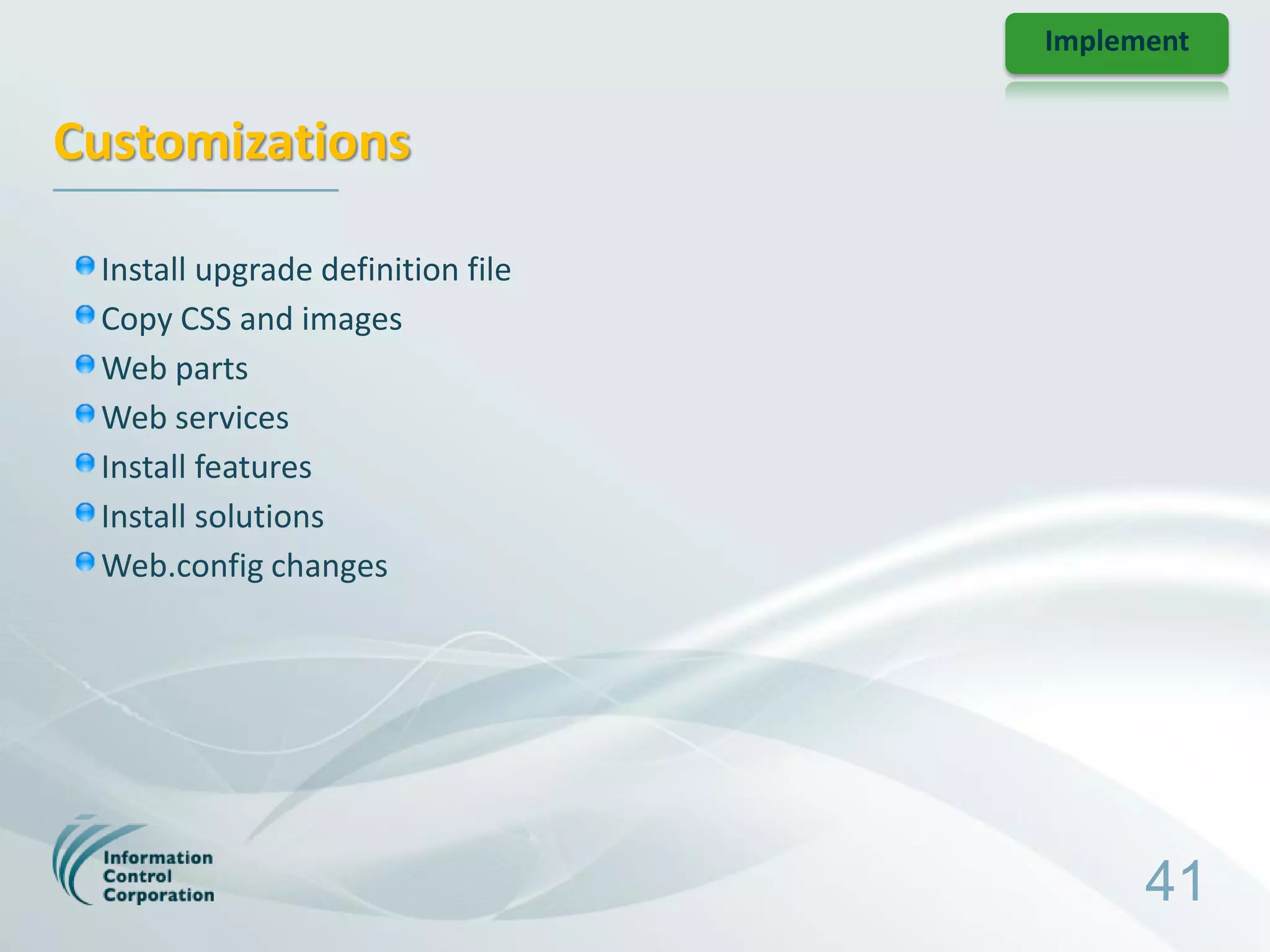 Implement


Customizations

 Install upgrade definition file
 Copy CSS and images
 Web parts
 Web services
 Install features
 Install solutions
 Web.config changes




                                         41
 