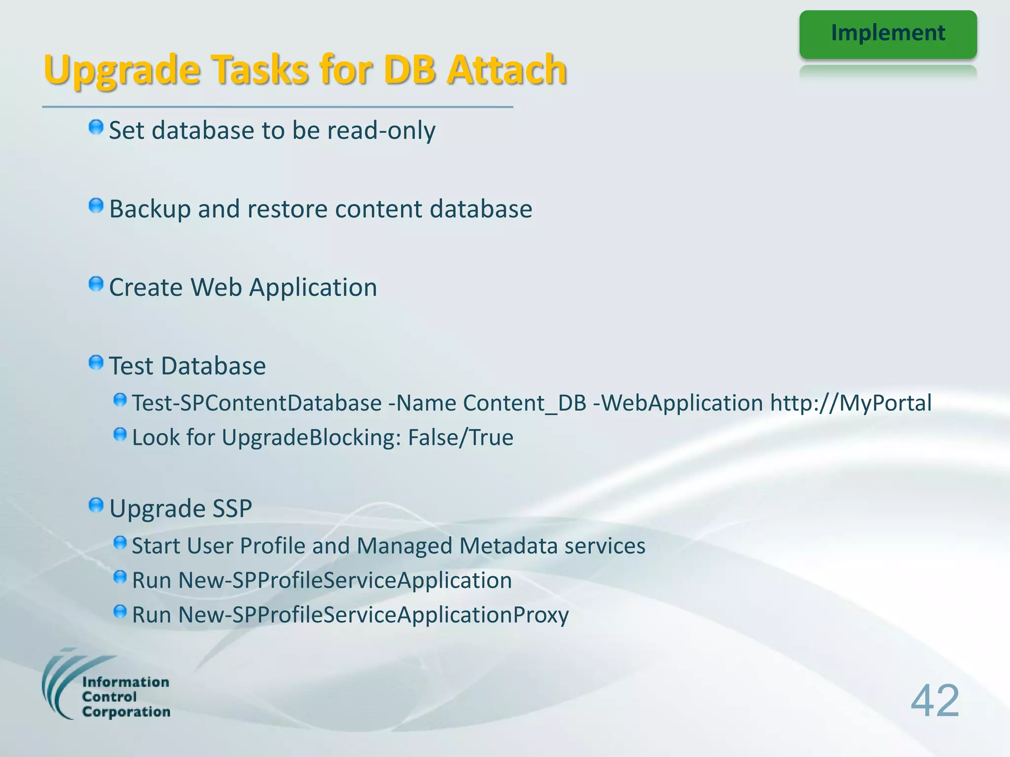 Implement
Upgrade Tasks for DB Attach
   Set database to be read-only

   Backup and restore content database

   Create Web Application

   Test Database
    Test-SPContentDatabase -Name Content_DB -WebApplication http://MyPortal
    Look for UpgradeBlocking: False/True

   Upgrade SSP
    Start User Profile and Managed Metadata services
    Run New-SPProfileServiceApplication
    Run New-SPProfileServiceApplicationProxy


                                                                         42
 