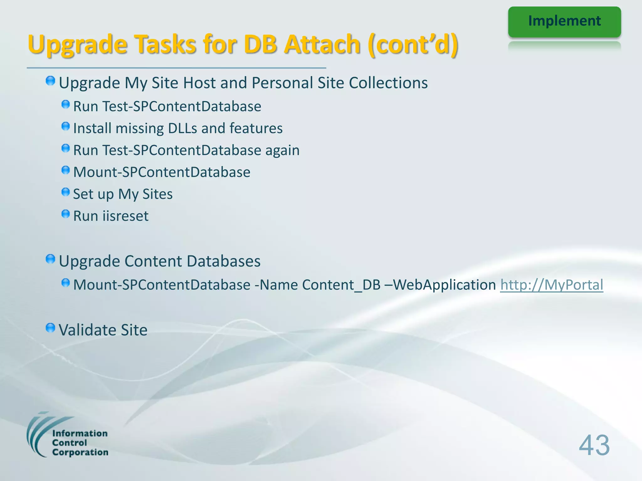 Implement
Upgrade Tasks for DB Attach (cont’d)
  Upgrade My Site Host and Personal Site Collections
    Run Test-SPContentDatabase
    Install missing DLLs and features
    Run Test-SPContentDatabase again
    Mount-SPContentDatabase
    Set up My Sites
    Run iisreset

  Upgrade Content Databases
    Mount-SPContentDatabase -Name Content_DB –WebApplication http://MyPortal

  Validate Site




                                                                        43
 