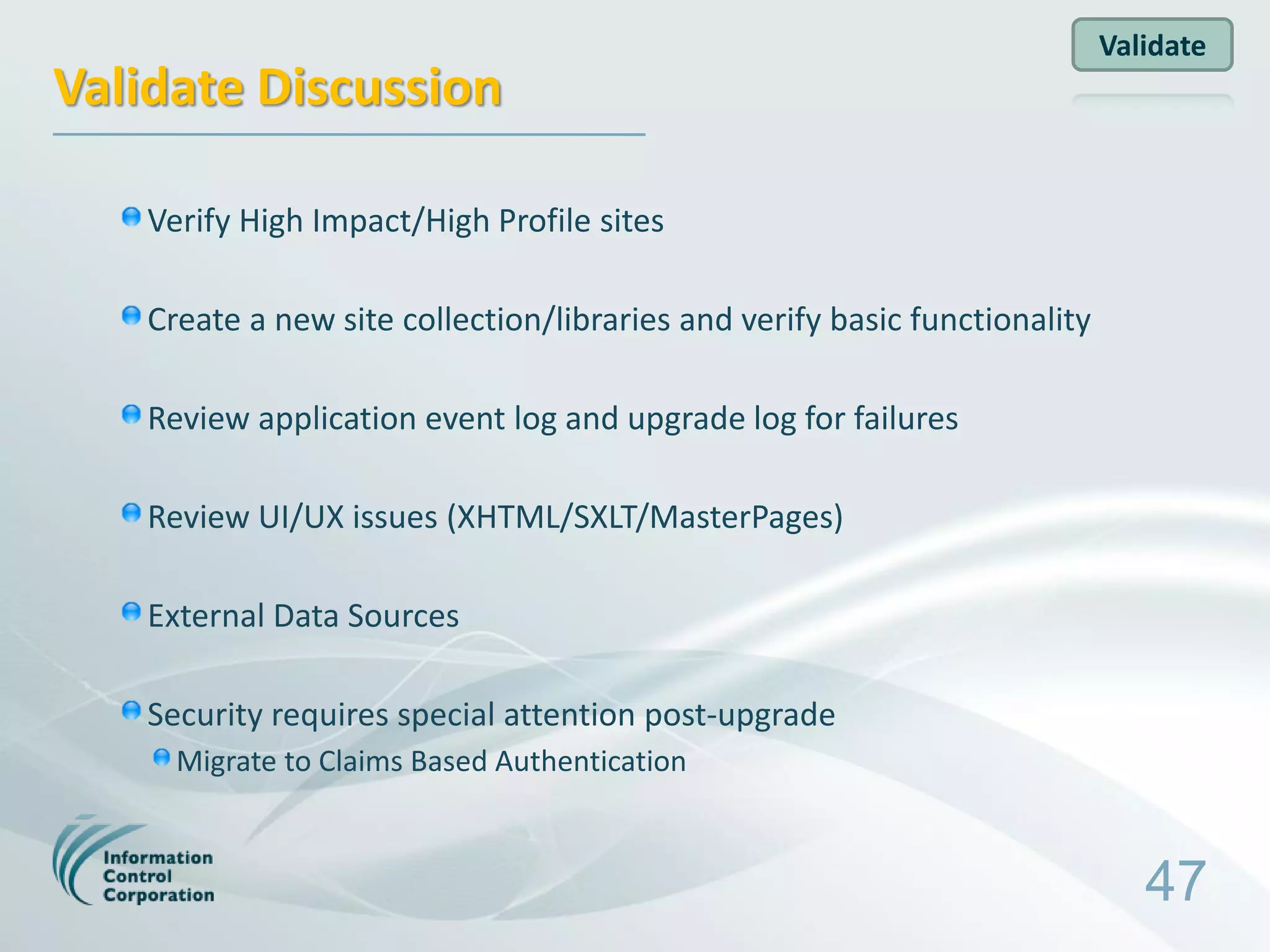 Validate
Validate Discussion

   Verify High Impact/High Profile sites

   Create a new site collection/libraries and verify basic functionality

   Review application event log and upgrade log for failures

   Review UI/UX issues (XHTML/SXLT/MasterPages)

   External Data Sources

   Security requires special attention post-upgrade
     Migrate to Claims Based Authentication



                                                                              47
 