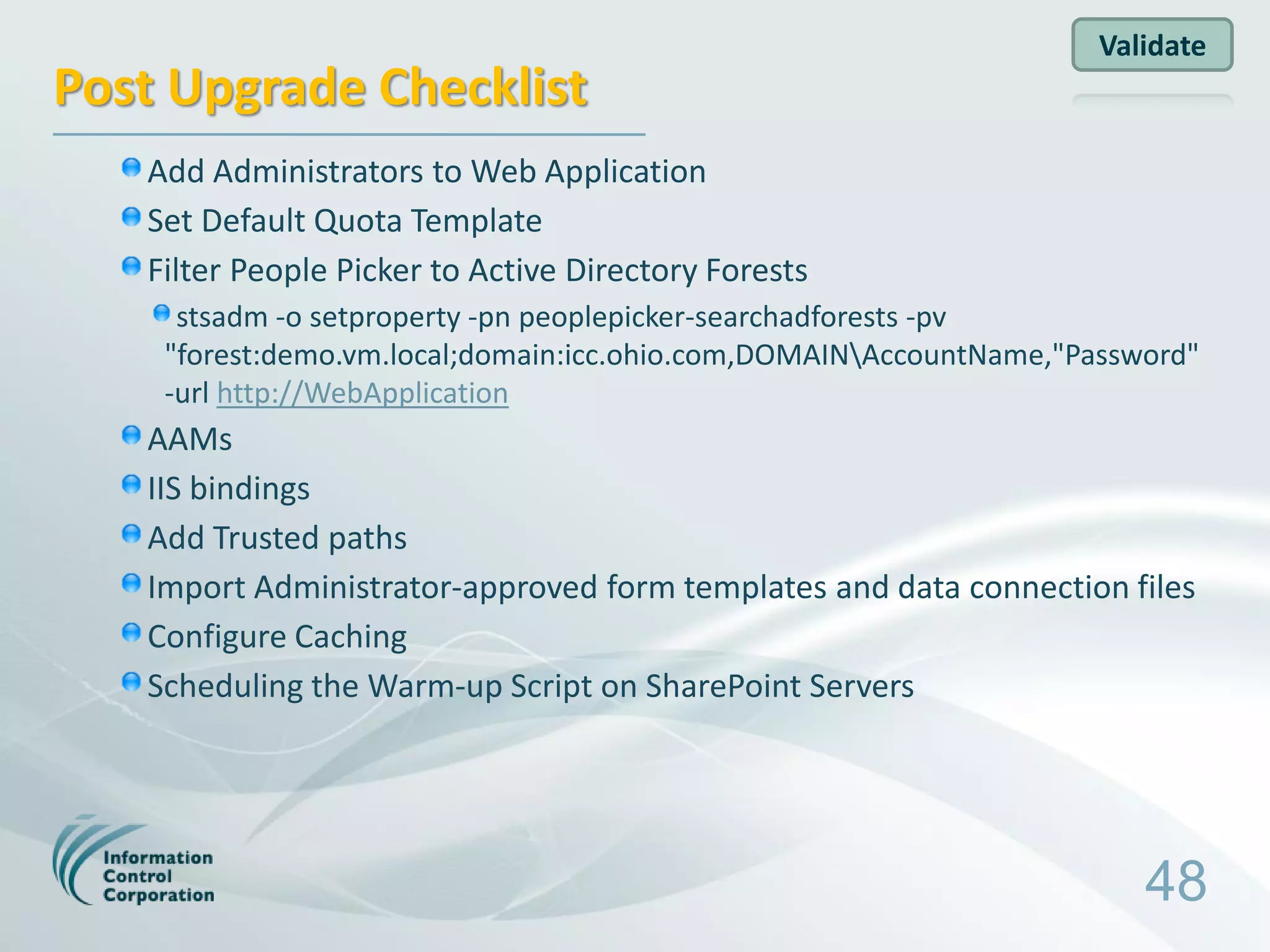 Validate
Post Upgrade Checklist
   Add Administrators to Web Application
   Set Default Quota Template
   Filter People Picker to Active Directory Forests
     stsadm -o setproperty -pn peoplepicker-searchadforests -pv
    "forest:demo.vm.local;domain:icc.ohio.com,DOMAINAccountName,"Password"
    -url http://WebApplication
   AAMs
   IIS bindings
   Add Trusted paths
   Import Administrator-approved form templates and data connection files
   Configure Caching
   Scheduling the Warm-up Script on SharePoint Servers




                                                                       48
 