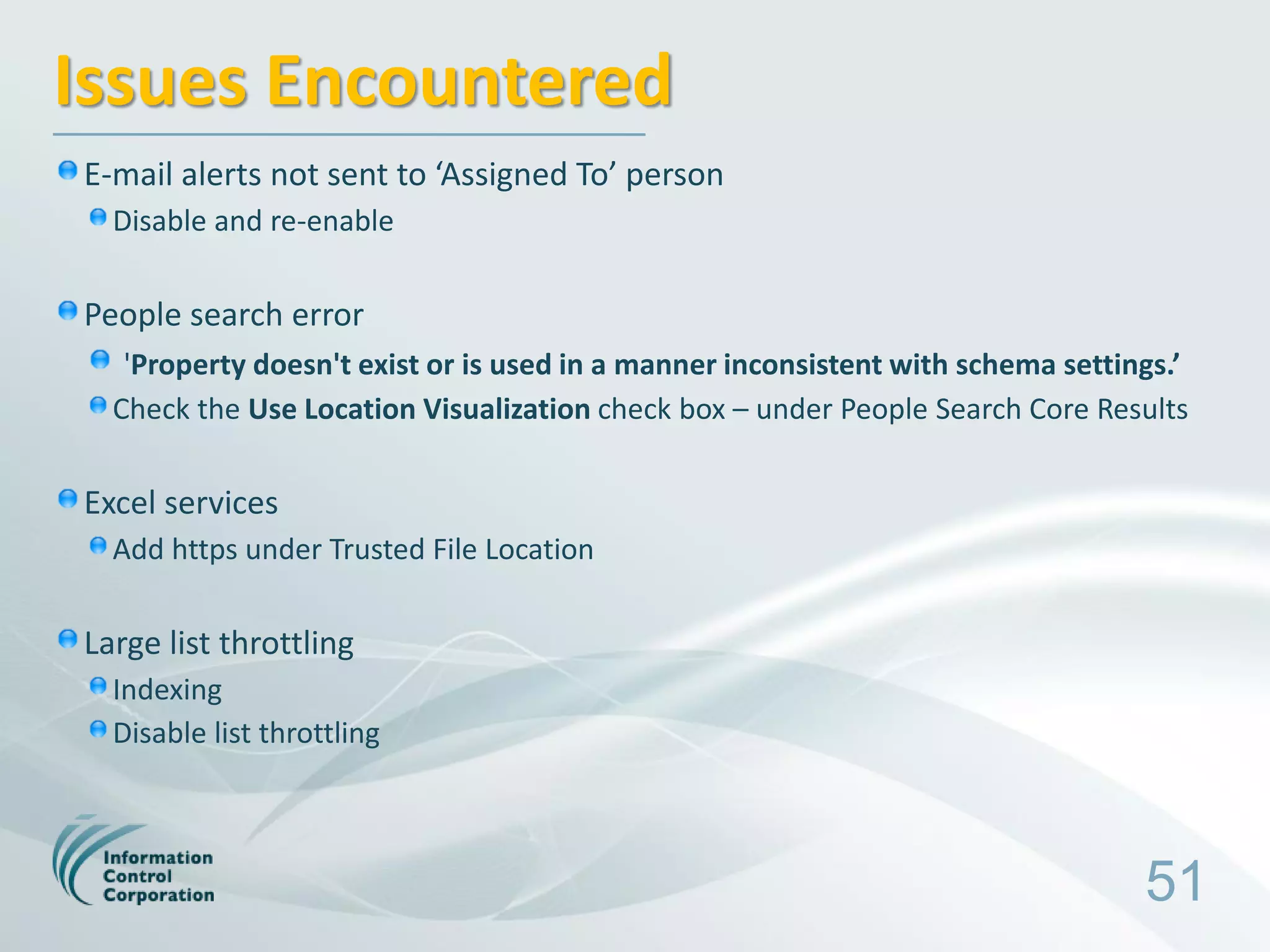 Issues Encountered
E-mail alerts not sent to ‘Assigned To’ person
  Disable and re-enable

People search error
   'Property doesn't exist or is used in a manner inconsistent with schema settings.’
  Check the Use Location Visualization check box – under People Search Core Results

Excel services
  Add https under Trusted File Location

Large list throttling
  Indexing
  Disable list throttling



                                                                                 51
 