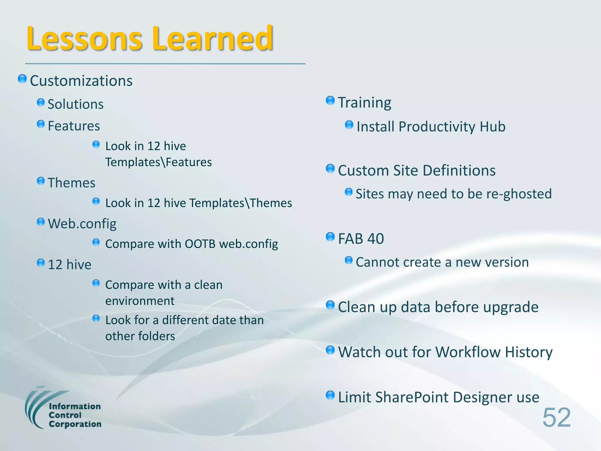 Lessons Learned
Customizations
  Solutions                                      Training
  Features                                         Install Productivity Hub
              Look in 12 hive
              TemplatesFeatures
                                                 Custom Site Definitions
  Themes
                                                   Sites may need to be re-ghosted
              Look in 12 hive TemplatesThemes
  Web.config
              Compare with OOTB web.config       FAB 40
  12 hive                                          Cannot create a new version
              Compare with a clean
              environment
                                                 Clean up data before upgrade
              Look for a different date than
              other folders
                                                 Watch out for Workflow History

                                                 Limit SharePoint Designer use
                                                                                 52
 