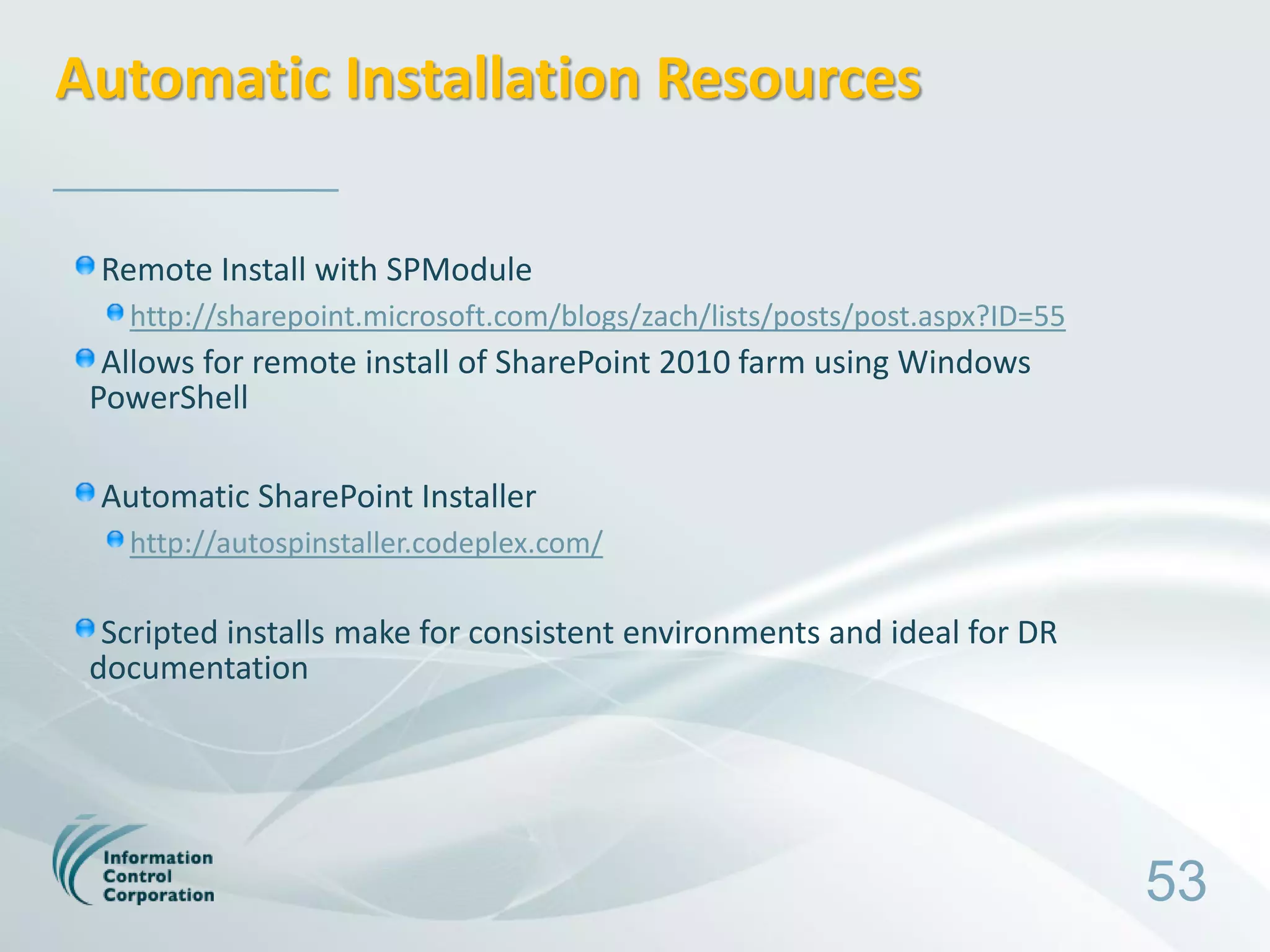 Automatic Installation Resources

 Remote Install with SPModule
   http://sharepoint.microsoft.com/blogs/zach/lists/posts/post.aspx?ID=55
  Allows for remote install of SharePoint 2010 farm using Windows
 PowerShell

 Automatic SharePoint Installer
   http://autospinstaller.codeplex.com/

  Scripted installs make for consistent environments and ideal for DR
 documentation




                                                                            53
 