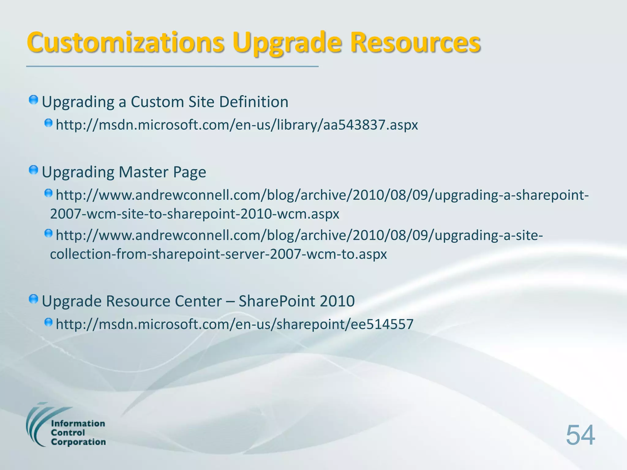 Customizations Upgrade Resources
 Upgrading a Custom Site Definition
  http://msdn.microsoft.com/en-us/library/aa543837.aspx


 Upgrading Master Page
   http://www.andrewconnell.com/blog/archive/2010/08/09/upgrading-a-sharepoint-
  2007-wcm-site-to-sharepoint-2010-wcm.aspx
   http://www.andrewconnell.com/blog/archive/2010/08/09/upgrading-a-site-
  collection-from-sharepoint-server-2007-wcm-to.aspx


 Upgrade Resource Center – SharePoint 2010
  http://msdn.microsoft.com/en-us/sharepoint/ee514557




                                                                           54
 